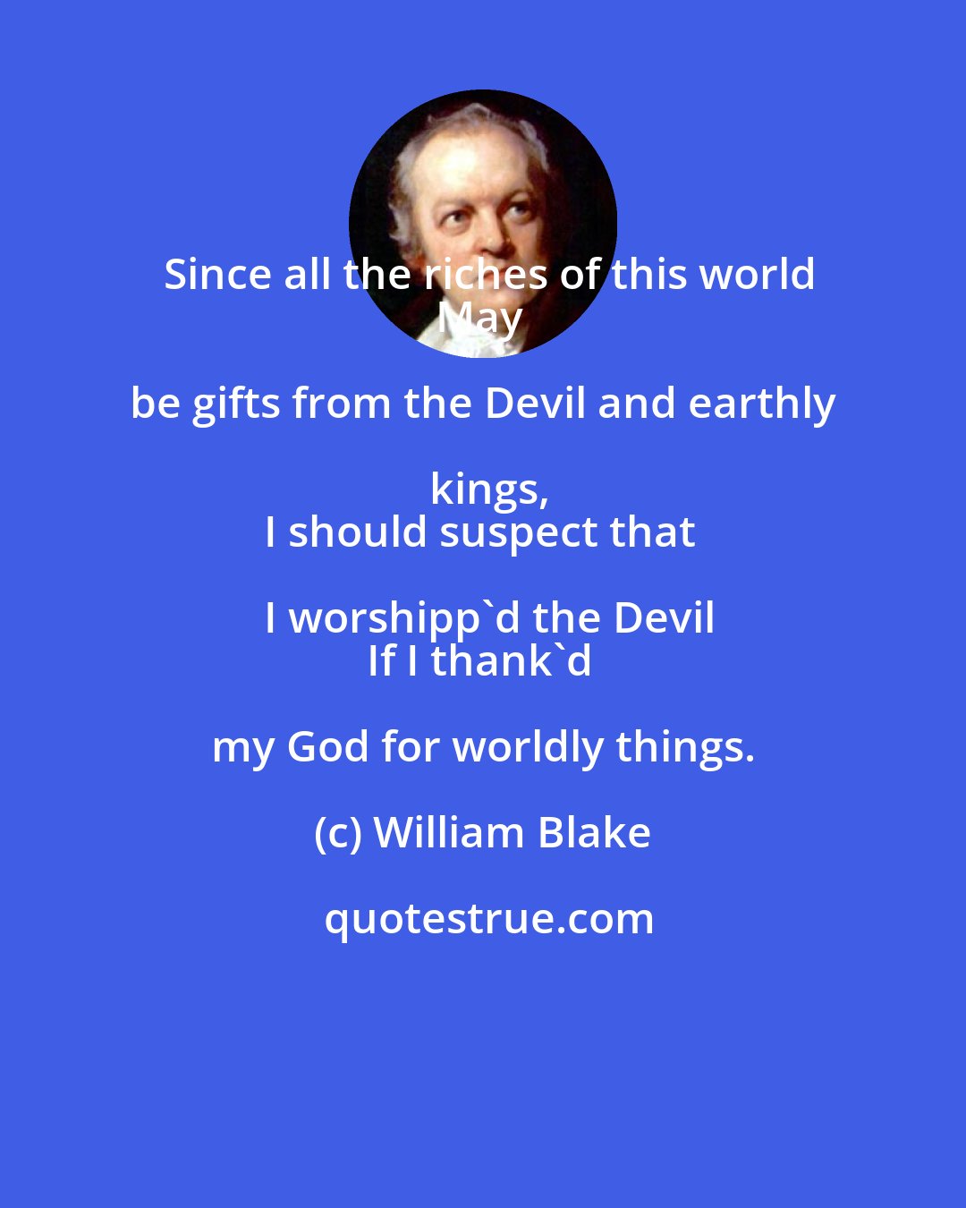 William Blake: Since all the riches of this world
May be gifts from the Devil and earthly kings,
I should suspect that I worshipp'd the Devil
If I thank'd my God for worldly things.