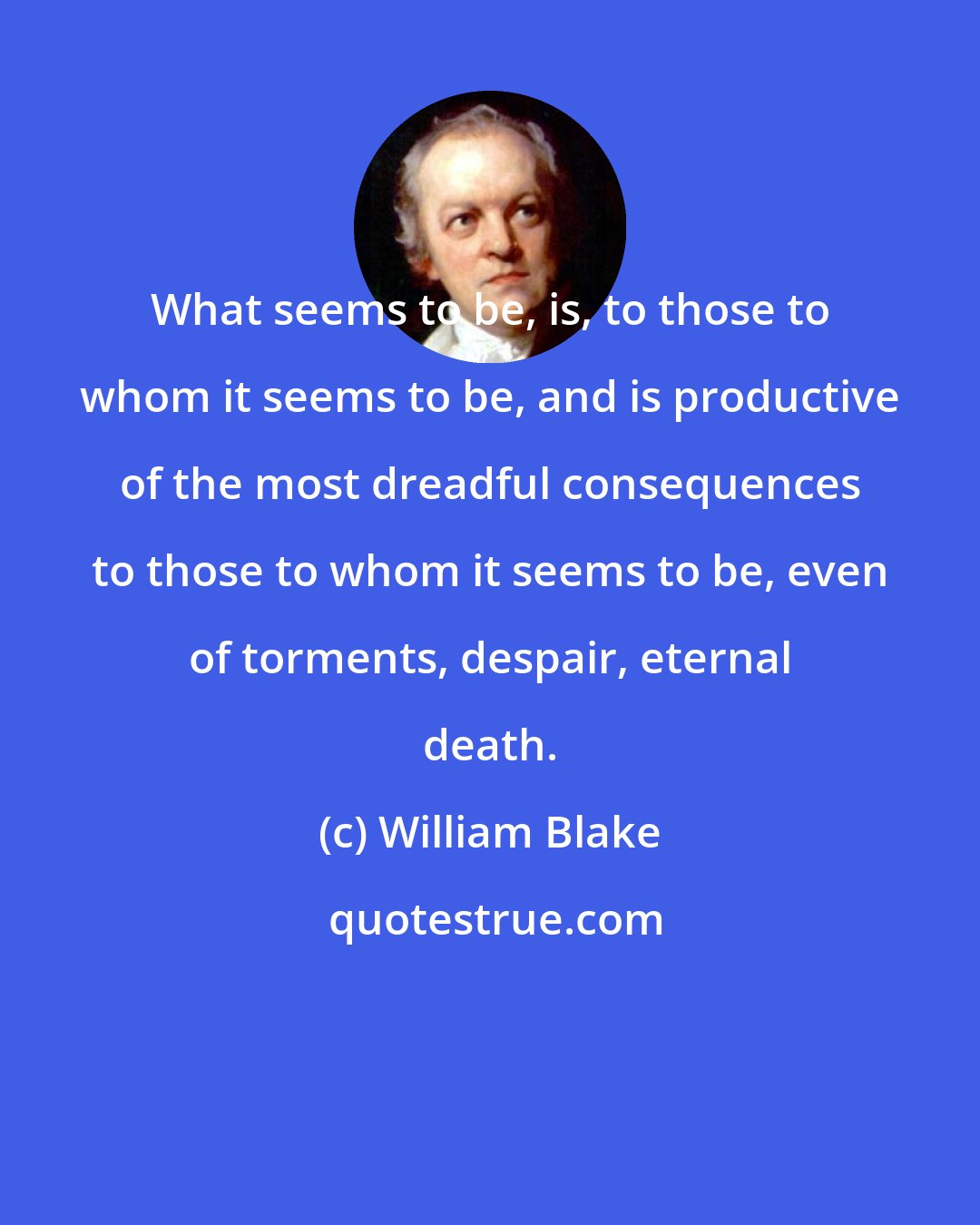 William Blake: What seems to be, is, to those to whom it seems to be, and is productive of the most dreadful consequences to those to whom it seems to be, even of torments, despair, eternal death.