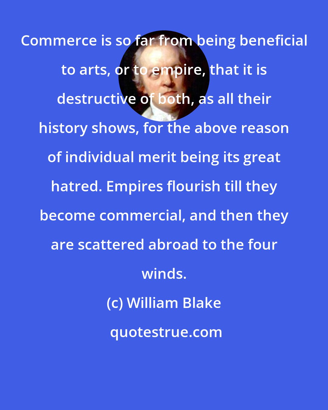 William Blake: Commerce is so far from being beneficial to arts, or to empire, that it is destructive of both, as all their history shows, for the above reason of individual merit being its great hatred. Empires flourish till they become commercial, and then they are scattered abroad to the four winds.