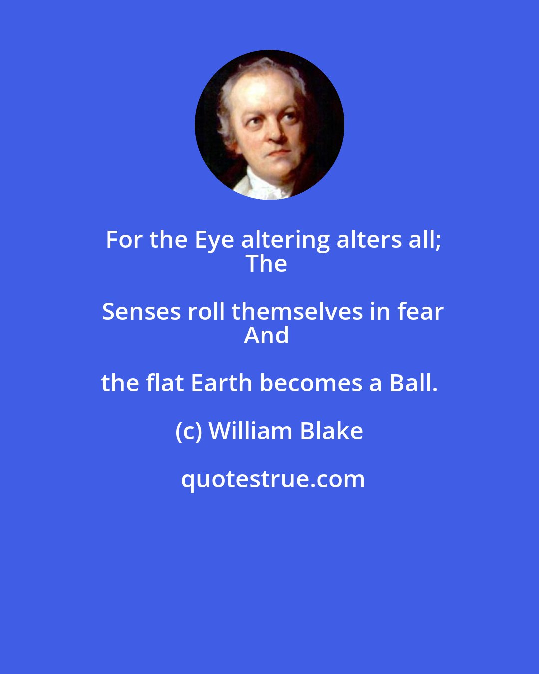 William Blake: For the Eye altering alters all;
The Senses roll themselves in fear
And the flat Earth becomes a Ball.