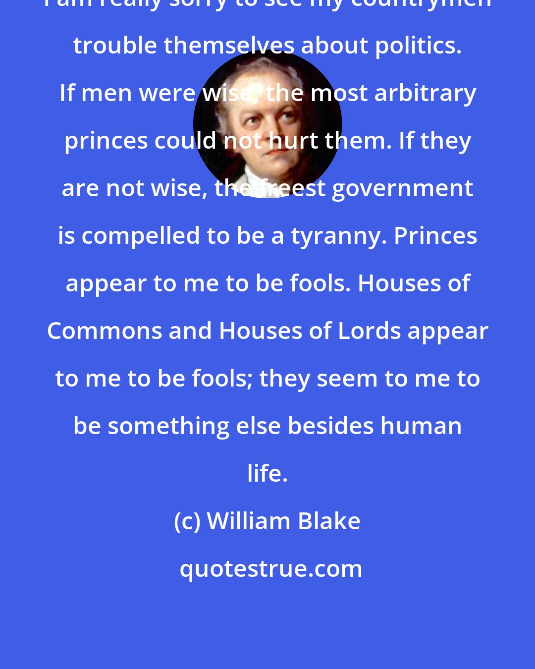 William Blake: I am really sorry to see my countrymen trouble themselves about politics. If men were wise, the most arbitrary princes could not hurt them. If they are not wise, the freest government is compelled to be a tyranny. Princes appear to me to be fools. Houses of Commons and Houses of Lords appear to me to be fools; they seem to me to be something else besides human life.