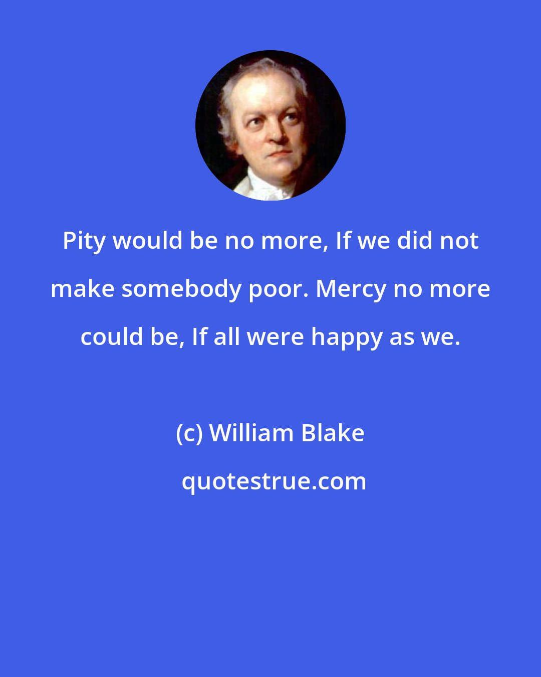 William Blake: Pity would be no more, If we did not make somebody poor. Mercy no more could be, If all were happy as we.