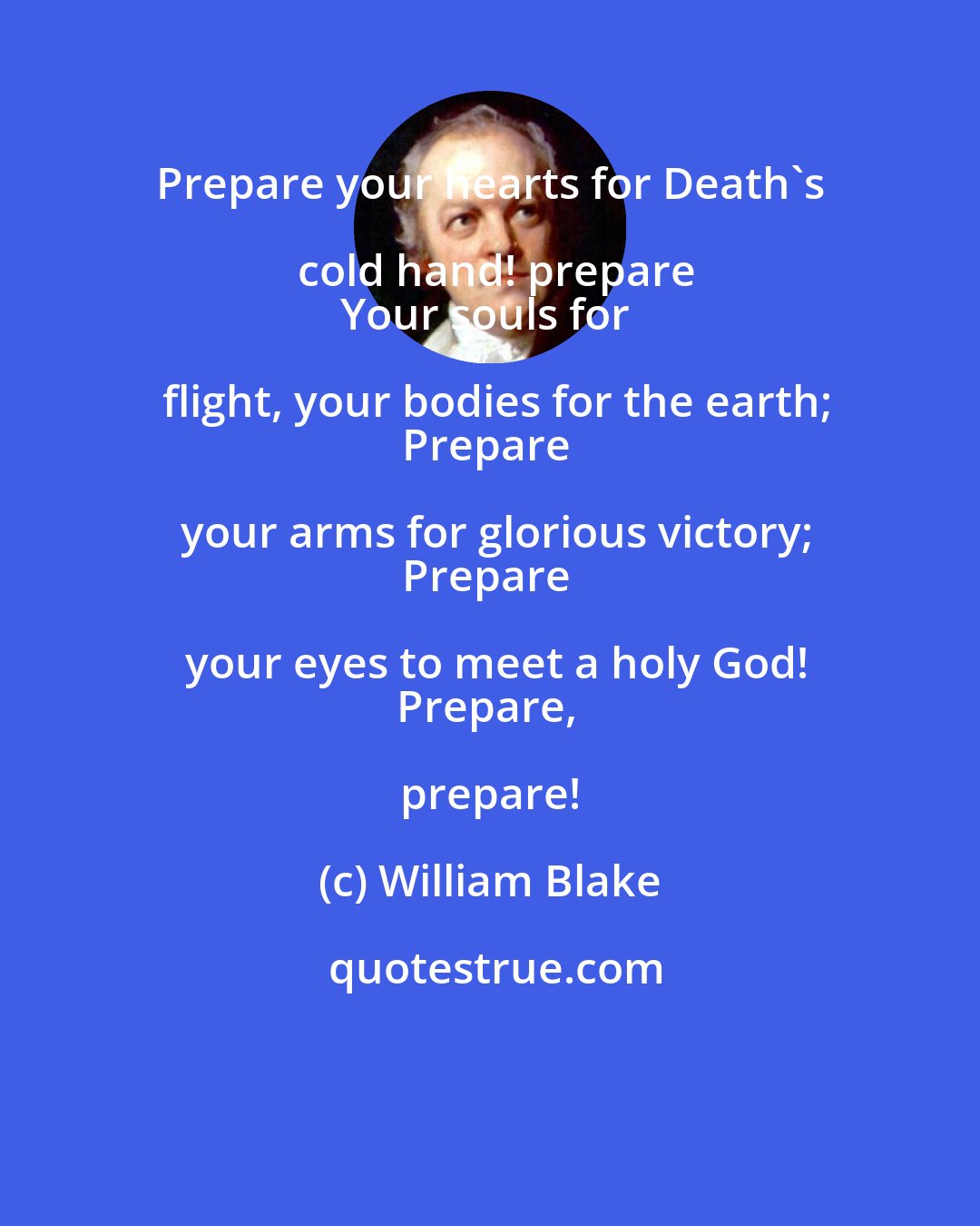 William Blake: Prepare your hearts for Death's cold hand! prepare
Your souls for flight, your bodies for the earth;
Prepare your arms for glorious victory;
Prepare your eyes to meet a holy God!
Prepare, prepare!