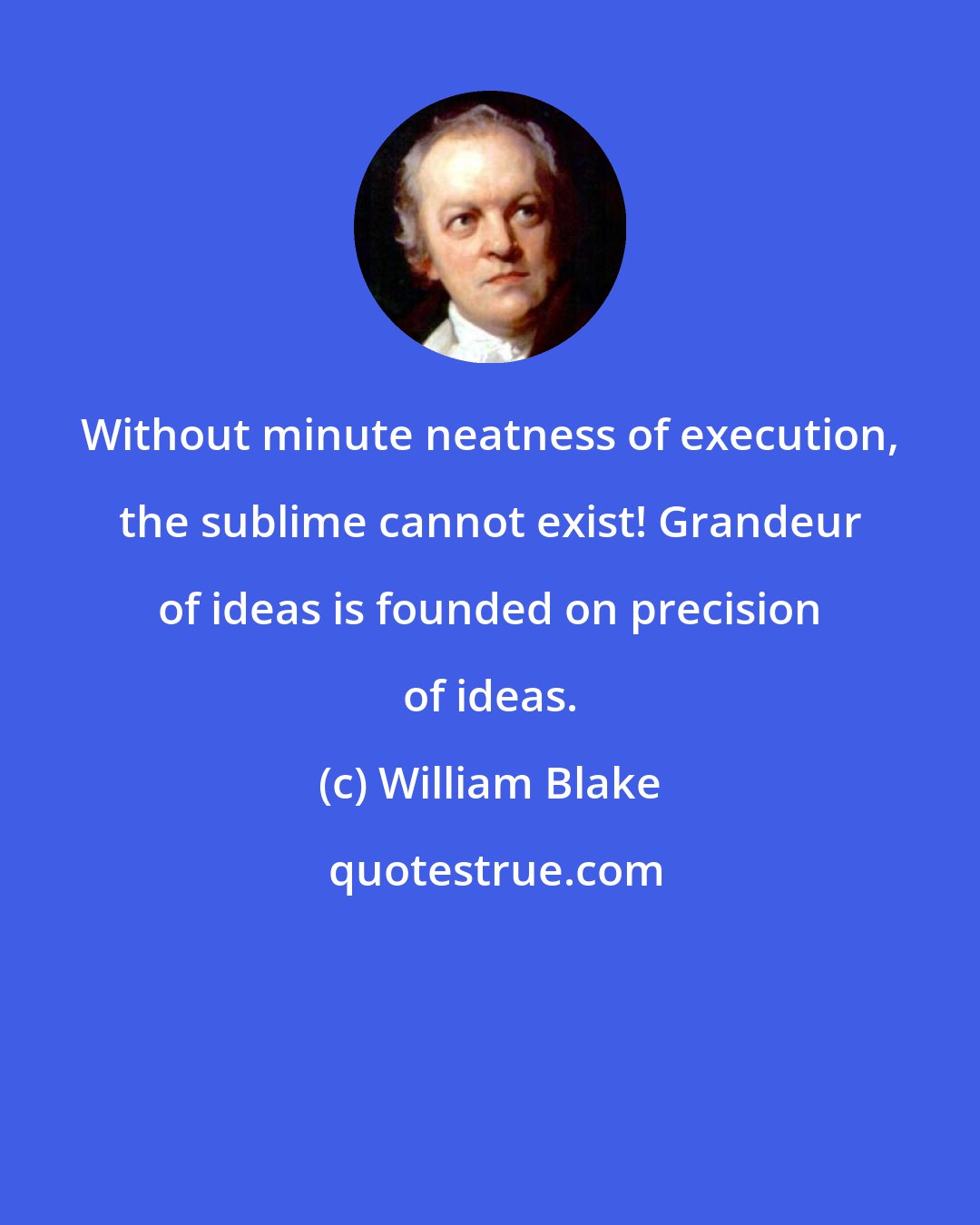 William Blake: Without minute neatness of execution, the sublime cannot exist! Grandeur of ideas is founded on precision of ideas.