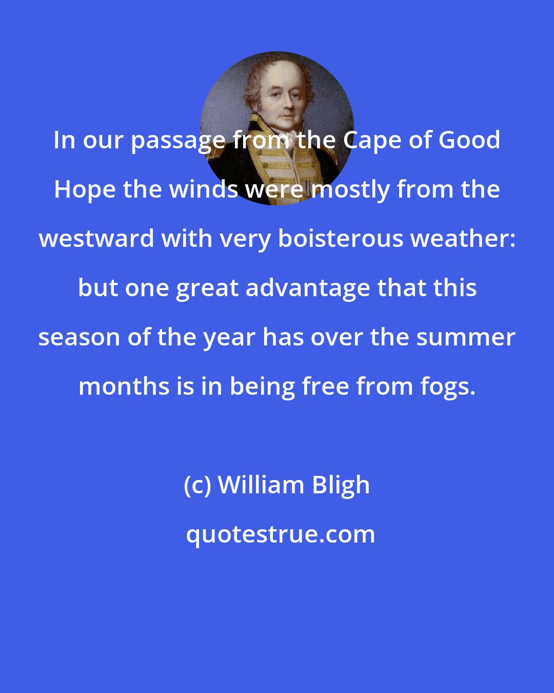 William Bligh: In our passage from the Cape of Good Hope the winds were mostly from the westward with very boisterous weather: but one great advantage that this season of the year has over the summer months is in being free from fogs.