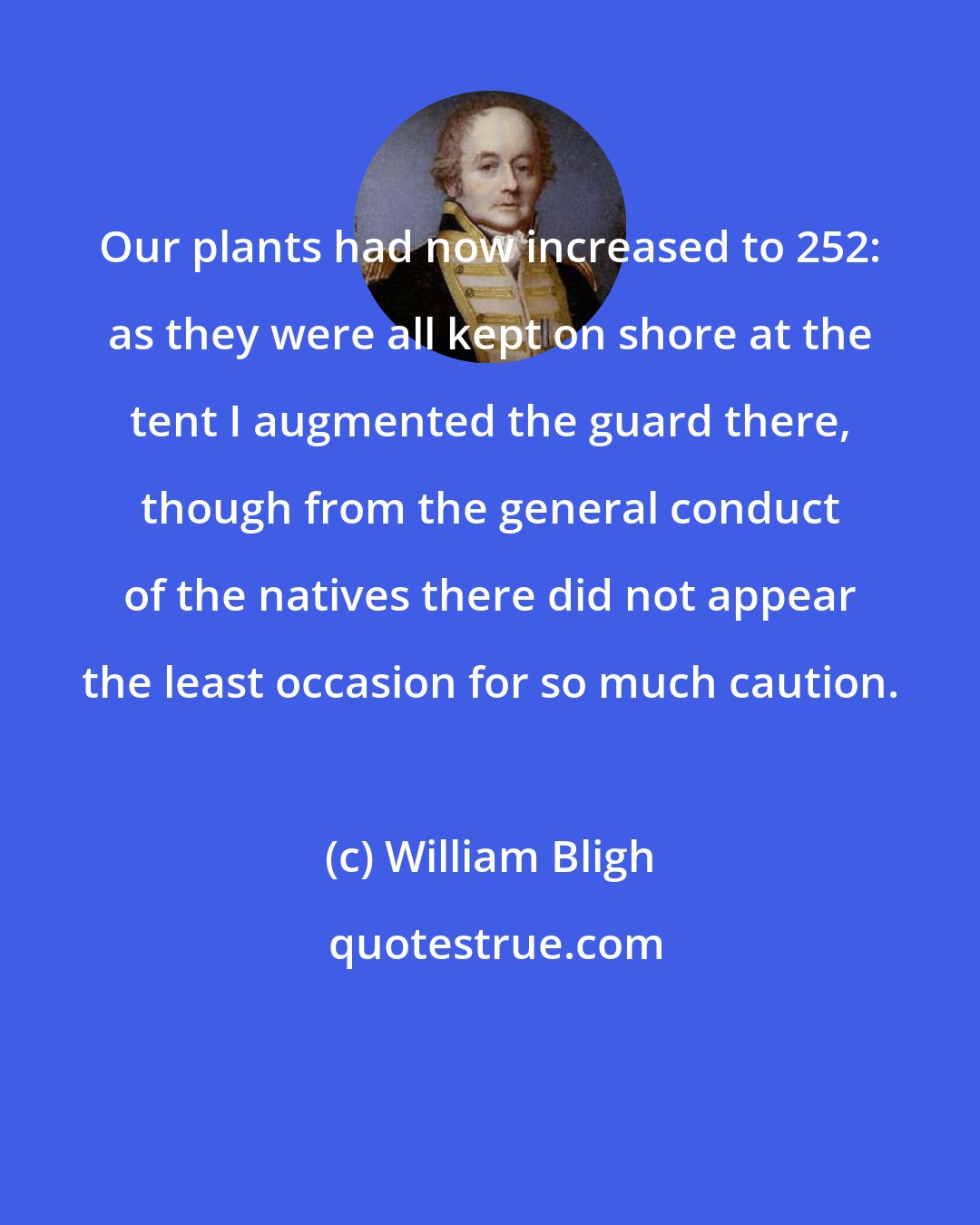 William Bligh: Our plants had now increased to 252: as they were all kept on shore at the tent I augmented the guard there, though from the general conduct of the natives there did not appear the least occasion for so much caution.