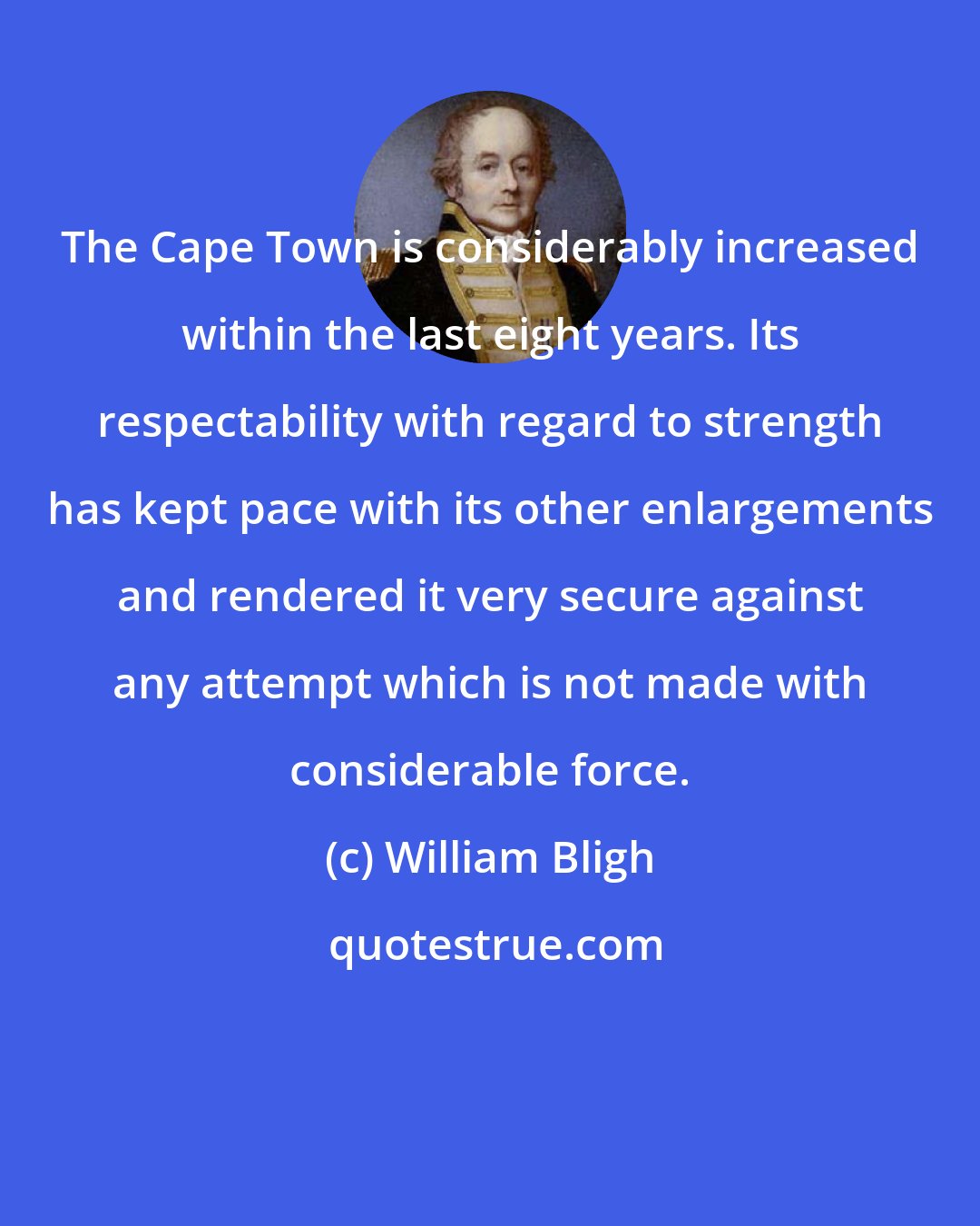 William Bligh: The Cape Town is considerably increased within the last eight years. Its respectability with regard to strength has kept pace with its other enlargements and rendered it very secure against any attempt which is not made with considerable force.