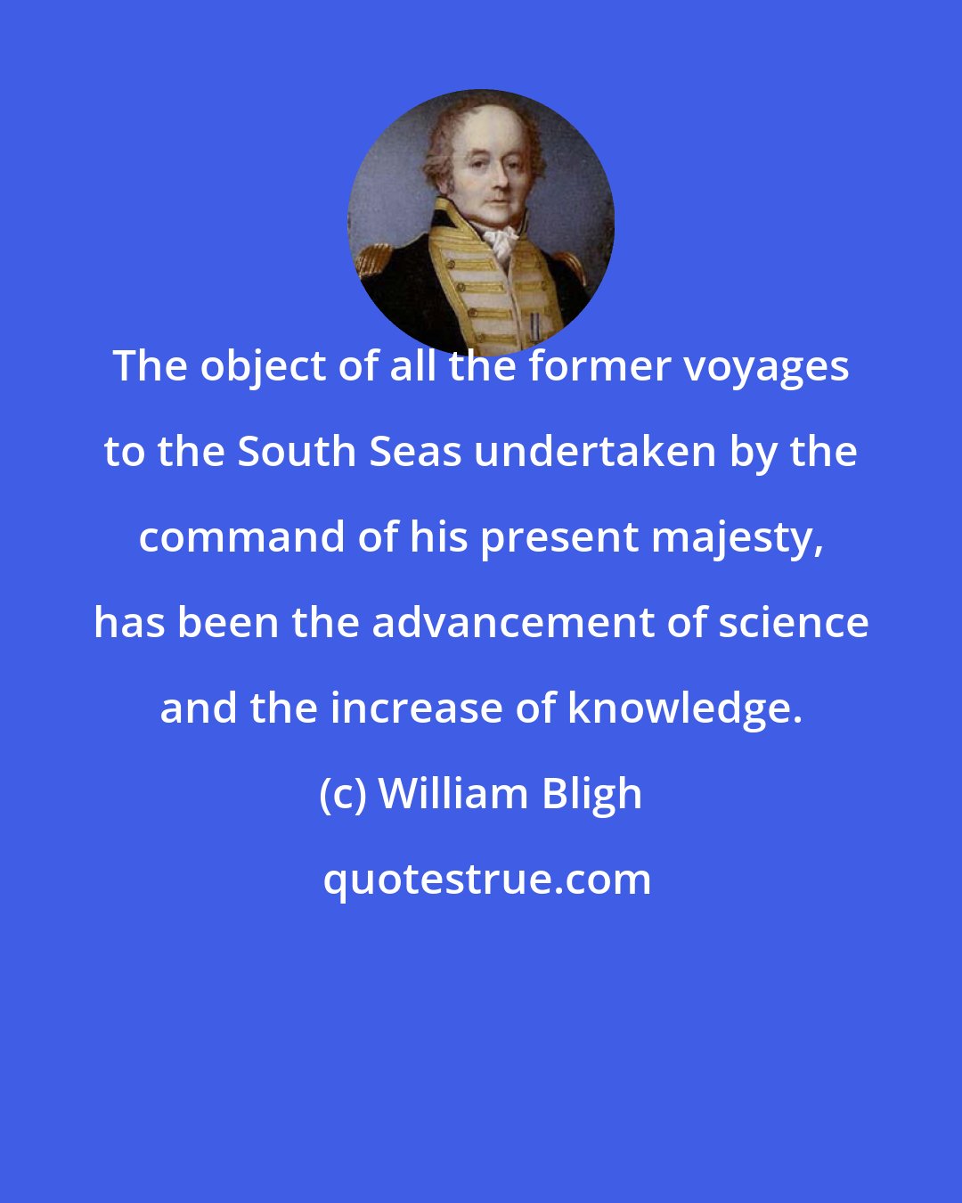 William Bligh: The object of all the former voyages to the South Seas undertaken by the command of his present majesty, has been the advancement of science and the increase of knowledge.