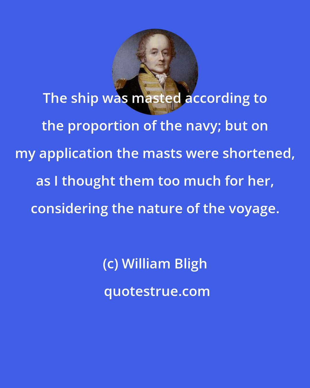 William Bligh: The ship was masted according to the proportion of the navy; but on my application the masts were shortened, as I thought them too much for her, considering the nature of the voyage.