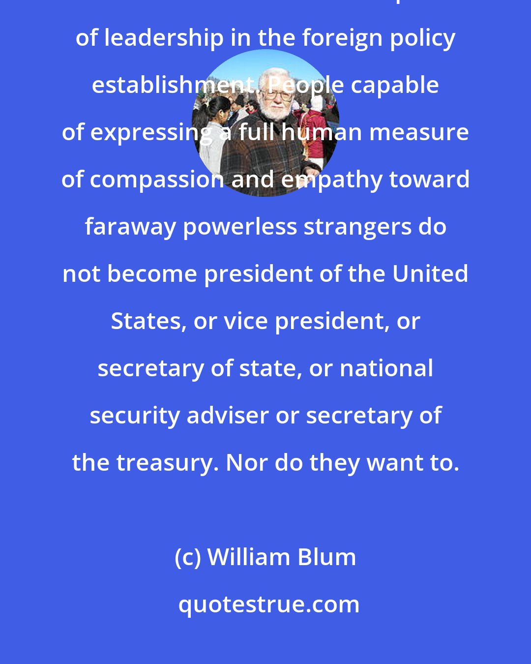 William Blum: Our leaders are cruel because only those willing to be inordinately cruel and remorseless can hold positions of leadership in the foreign policy establishment. People capable of expressing a full human measure of compassion and empathy toward faraway powerless strangers do not become president of the United States, or vice president, or secretary of state, or national security adviser or secretary of the treasury. Nor do they want to.