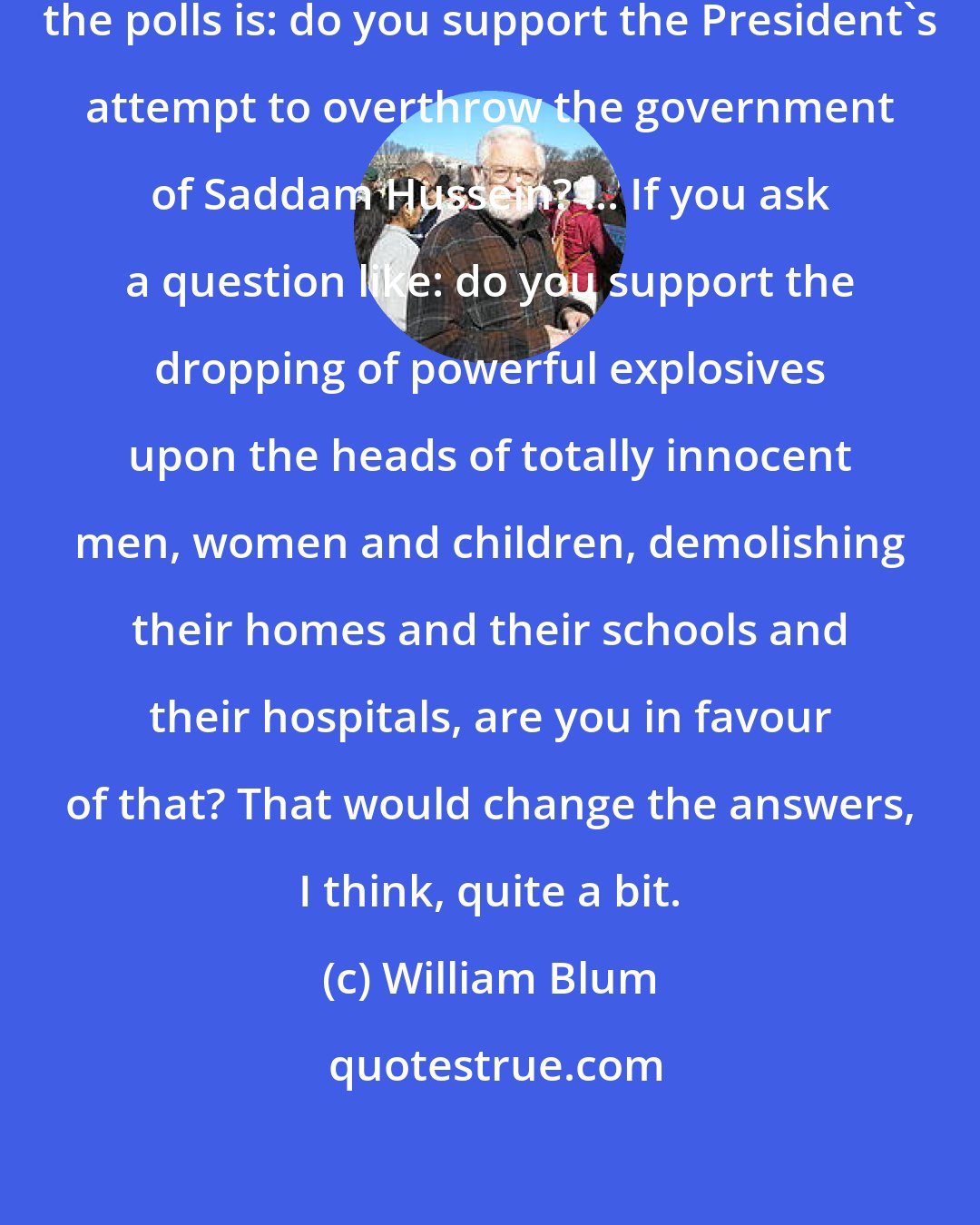 William Blum: The questions they ask usually in the polls is: do you support the President's attempt to overthrow the government of Saddam Hussein? ... If you ask a question like: do you support the dropping of powerful explosives upon the heads of totally innocent men, women and children, demolishing their homes and their schools and their hospitals, are you in favour of that? That would change the answers, I think, quite a bit.