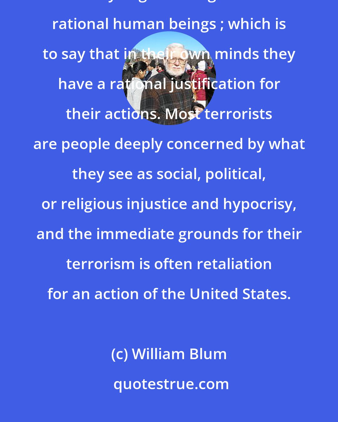 William Blum: What our leaders and pundits never let slip is that the terrorists-whatever else they might be-might also be rational human beings ; which is to say that in their own minds they have a rational justification for their actions. Most terrorists are people deeply concerned by what they see as social, political, or religious injustice and hypocrisy, and the immediate grounds for their terrorism is often retaliation for an action of the United States.