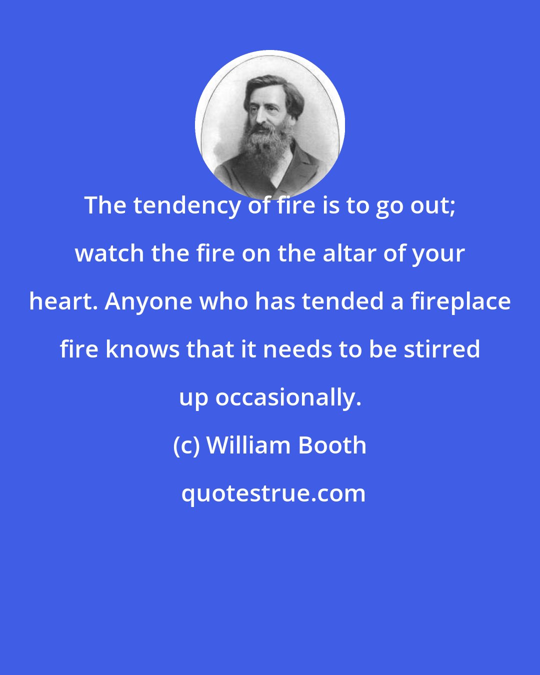 William Booth: The tendency of fire is to go out; watch the fire on the altar of your heart. Anyone who has tended a fireplace fire knows that it needs to be stirred up occasionally.