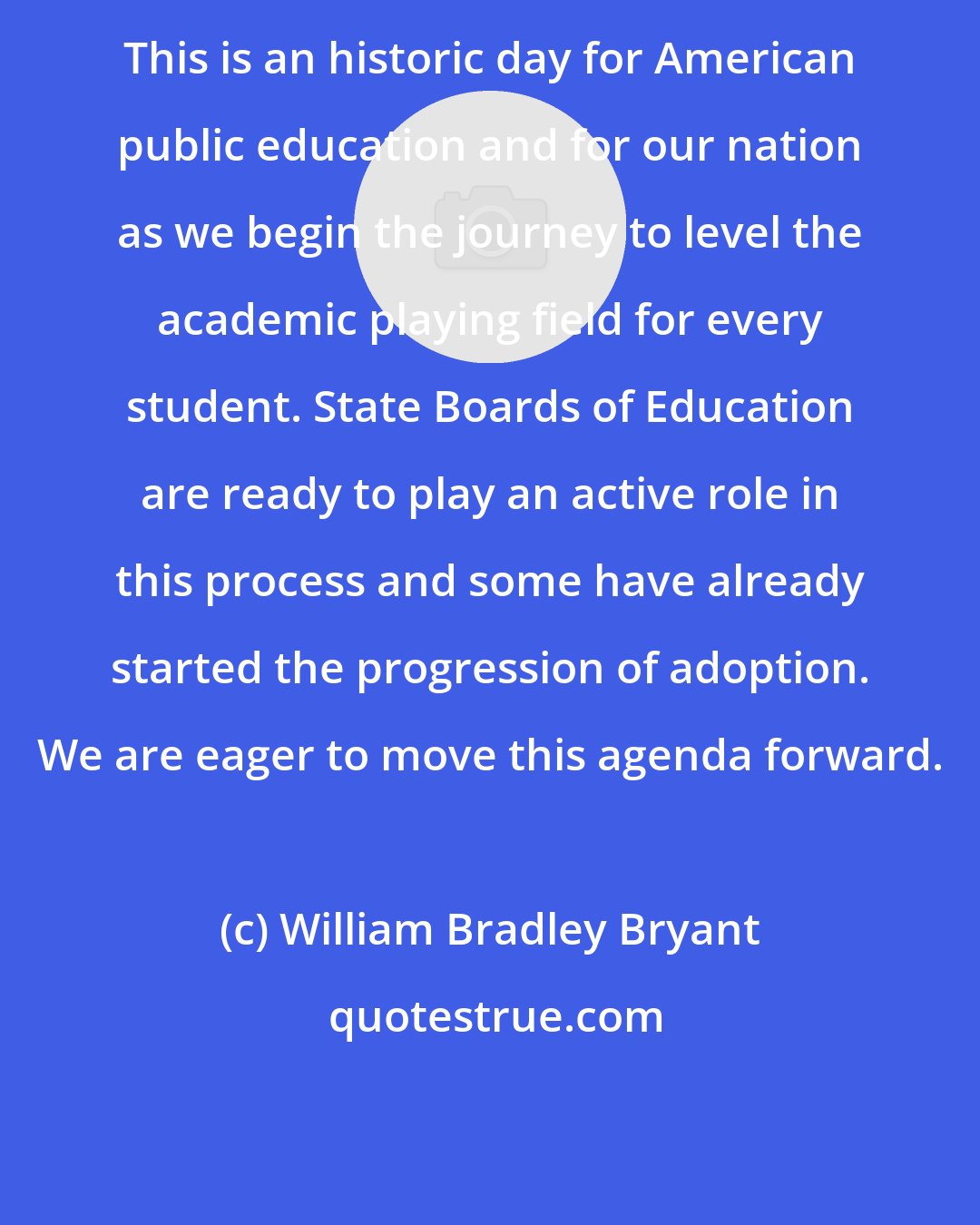 William Bradley Bryant: This is an historic day for American public education and for our nation as we begin the journey to level the academic playing field for every student. State Boards of Education are ready to play an active role in this process and some have already started the progression of adoption. We are eager to move this agenda forward.