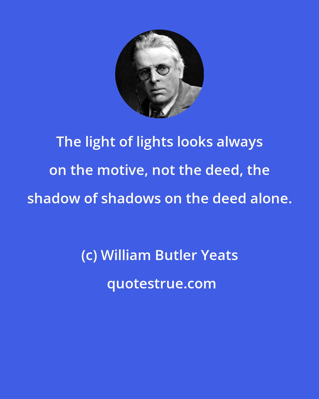 William Butler Yeats: The light of lights looks always on the motive, not the deed, the shadow of shadows on the deed alone.