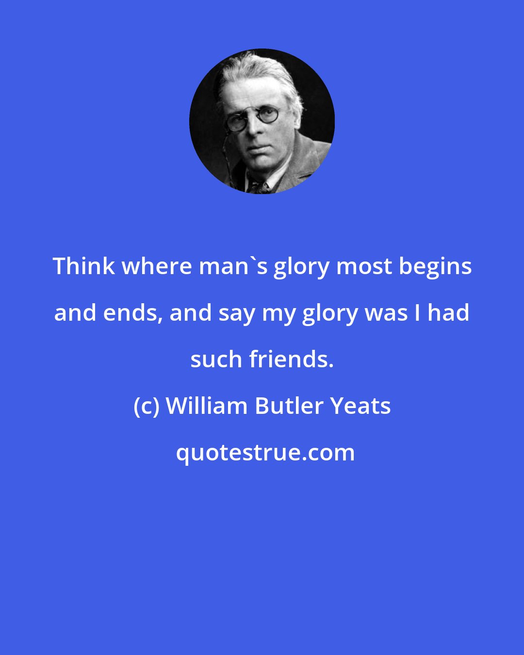 William Butler Yeats: Think where man's glory most begins and ends, and say my glory was I had such friends.
