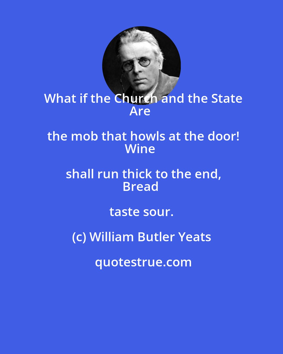 William Butler Yeats: What if the Church and the State
Are the mob that howls at the door!
Wine shall run thick to the end,
Bread taste sour.