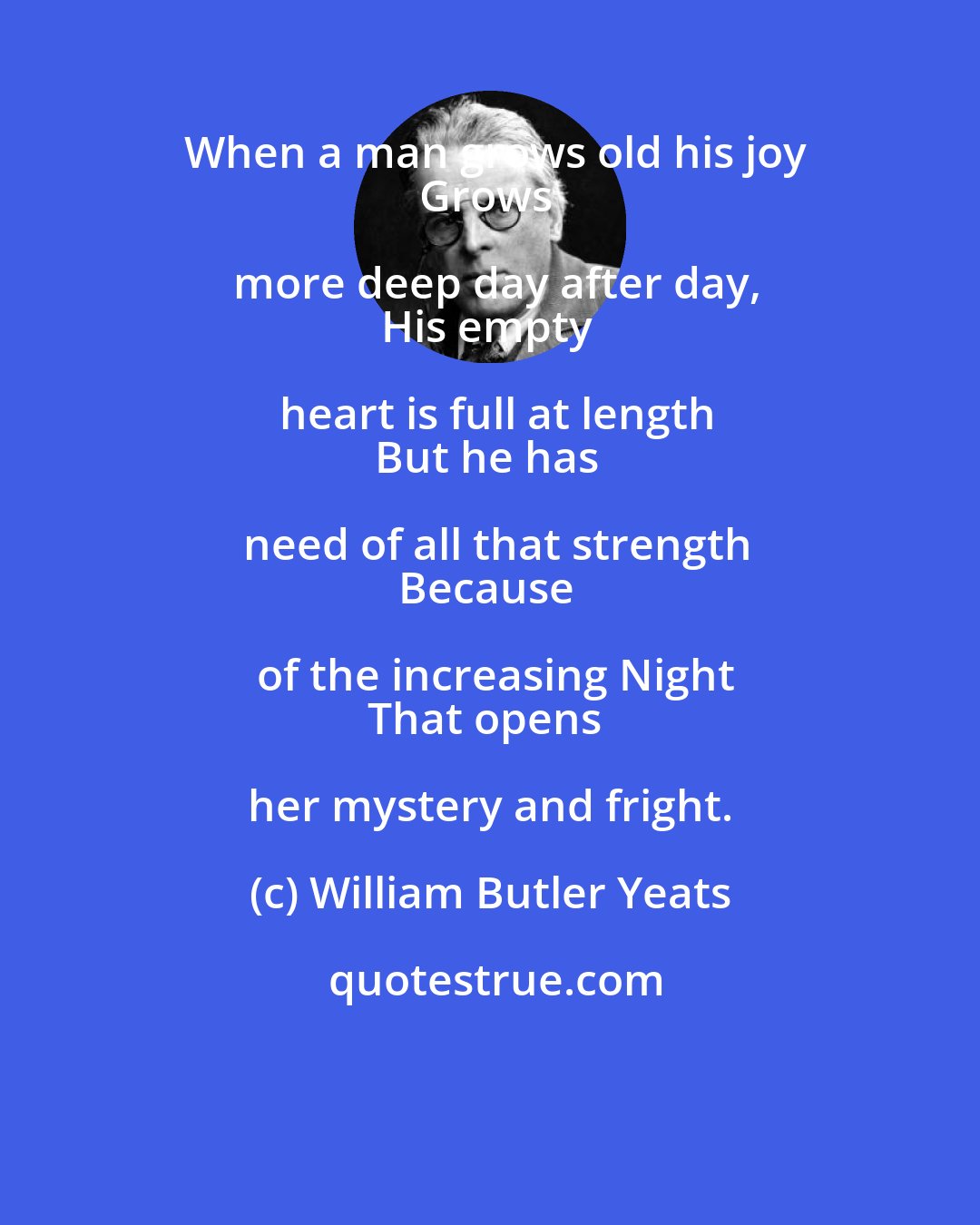 William Butler Yeats: When a man grows old his joy
Grows more deep day after day,
His empty heart is full at length
But he has need of all that strength
Because of the increasing Night
That opens her mystery and fright.