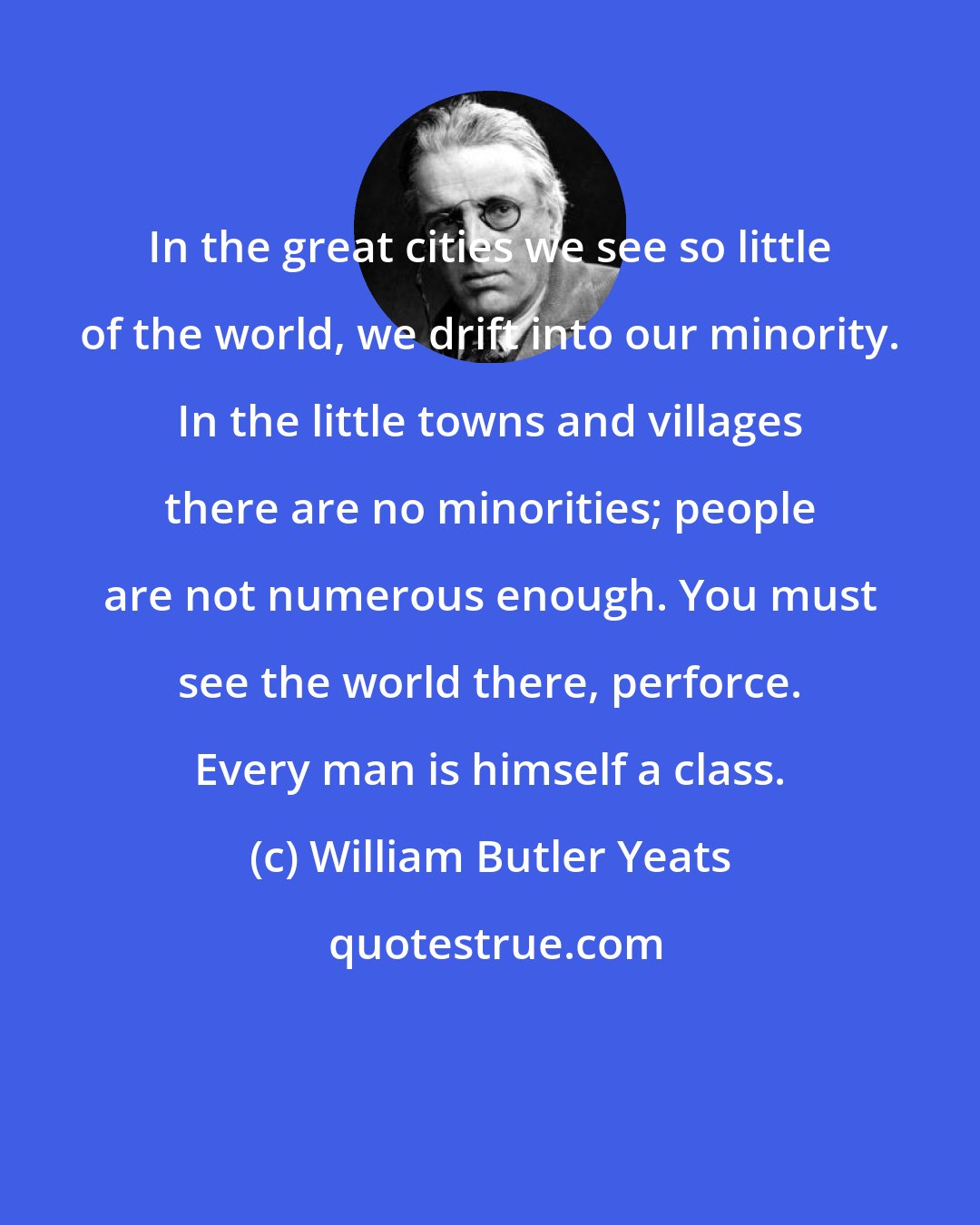 William Butler Yeats: In the great cities we see so little of the world, we drift into our minority. In the little towns and villages there are no minorities; people are not numerous enough. You must see the world there, perforce. Every man is himself a class.