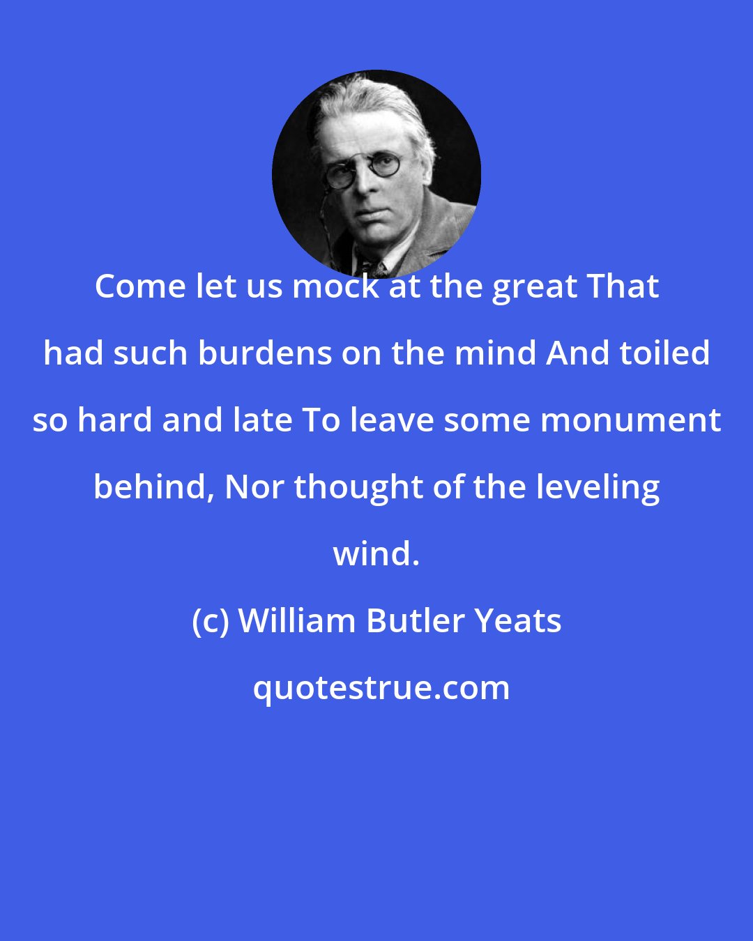 William Butler Yeats: Come let us mock at the great That had such burdens on the mind And toiled so hard and late To leave some monument behind, Nor thought of the leveling wind.