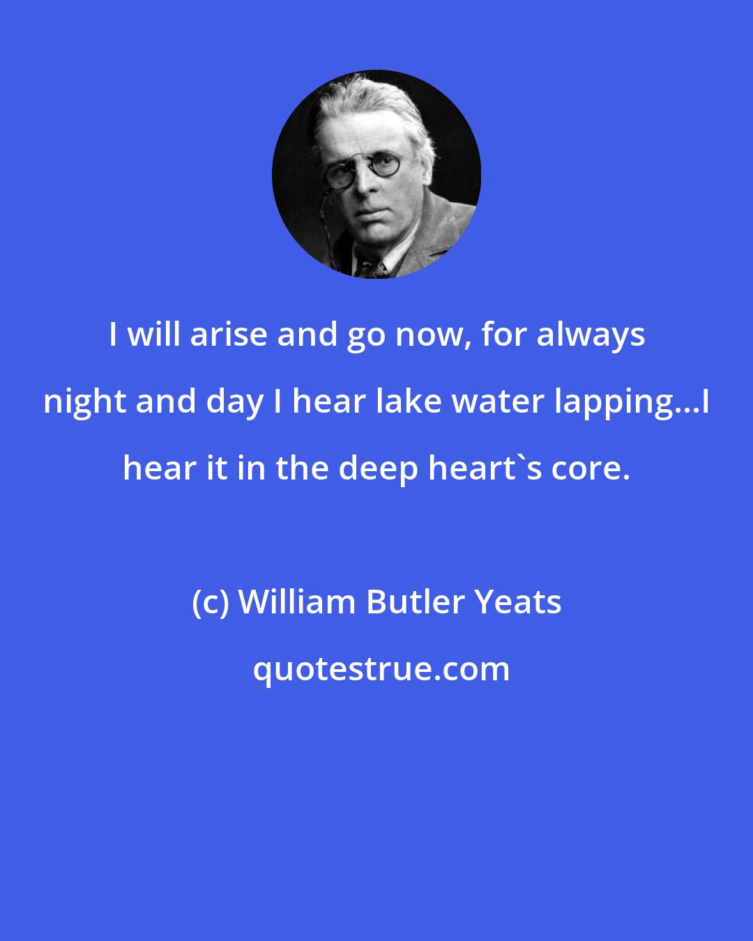 William Butler Yeats: I will arise and go now, for always night and day I hear lake water lapping...I hear it in the deep heart's core.