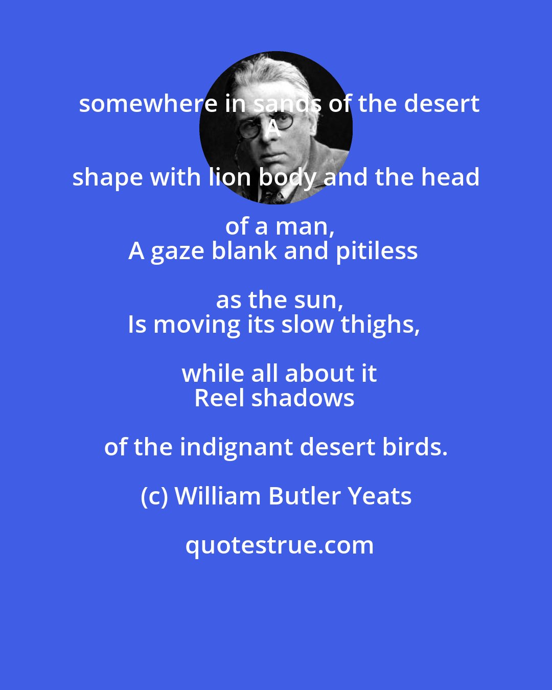 William Butler Yeats: somewhere in sands of the desert
A shape with lion body and the head of a man,
A gaze blank and pitiless as the sun,
Is moving its slow thighs, while all about it
Reel shadows of the indignant desert birds.