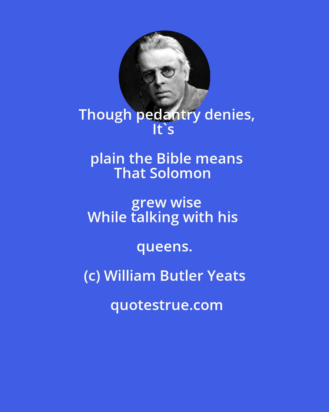 William Butler Yeats: Though pedantry denies,
It's plain the Bible means
That Solomon grew wise
While talking with his queens.