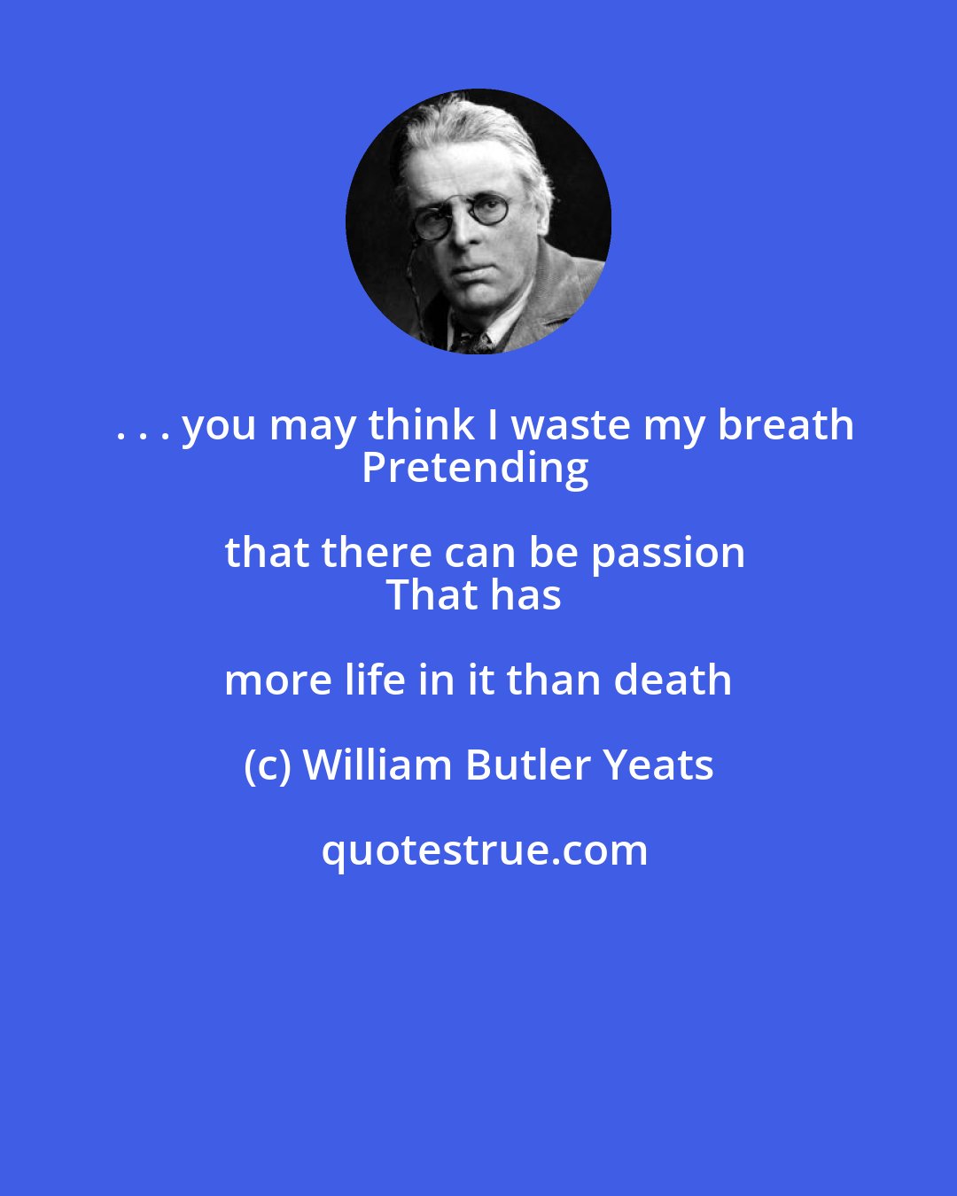 William Butler Yeats: . . . you may think I waste my breath
Pretending that there can be passion
That has more life in it than death