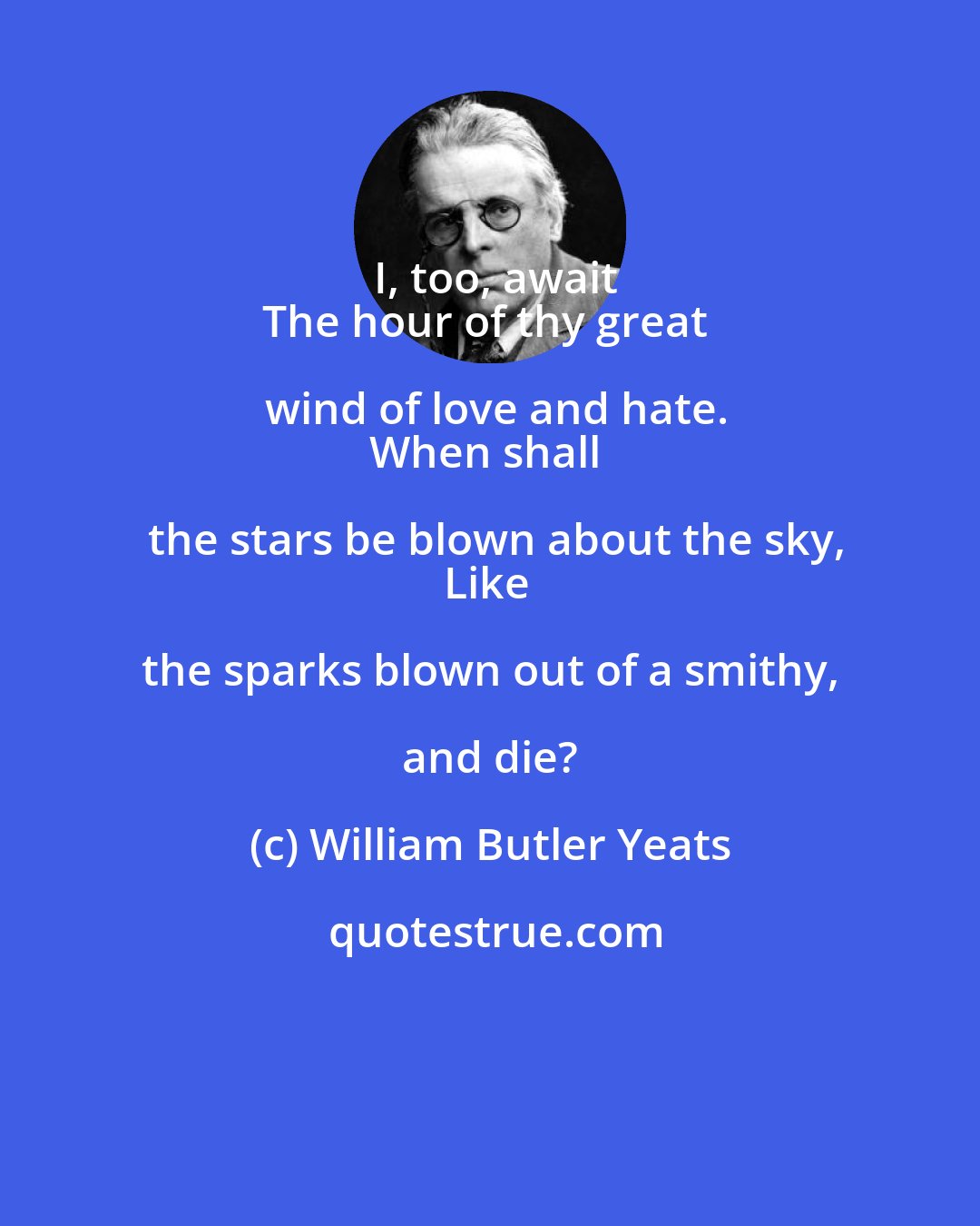 William Butler Yeats: I, too, await
The hour of thy great wind of love and hate.
When shall the stars be blown about the sky,
Like the sparks blown out of a smithy, and die?