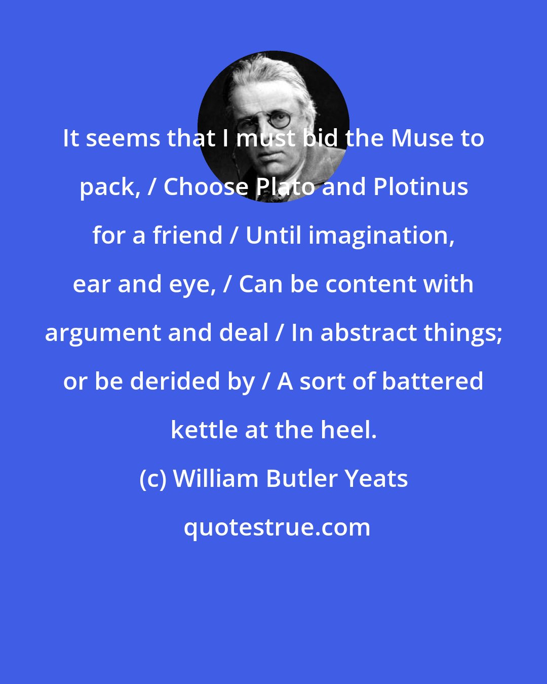 William Butler Yeats: It seems that I must bid the Muse to pack, / Choose Plato and Plotinus for a friend / Until imagination, ear and eye, / Can be content with argument and deal / In abstract things; or be derided by / A sort of battered kettle at the heel.