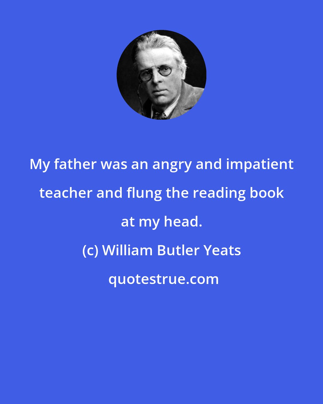 William Butler Yeats: My father was an angry and impatient teacher and flung the reading book at my head.