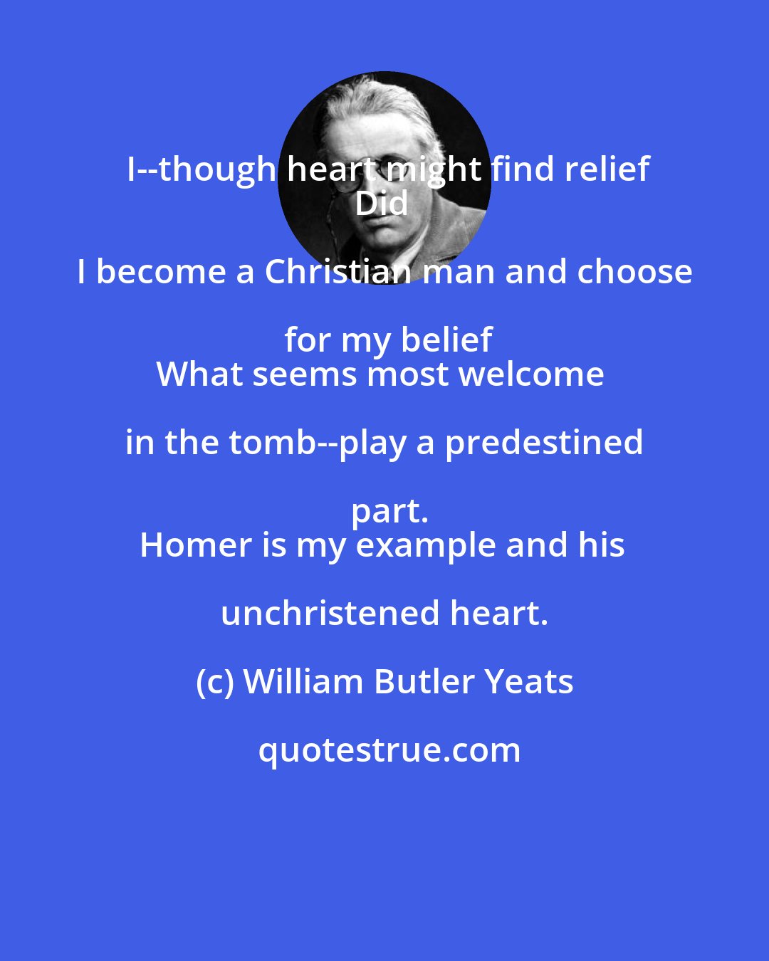 William Butler Yeats: I--though heart might find relief
Did I become a Christian man and choose for my belief
What seems most welcome in the tomb--play a predestined part.
Homer is my example and his unchristened heart.