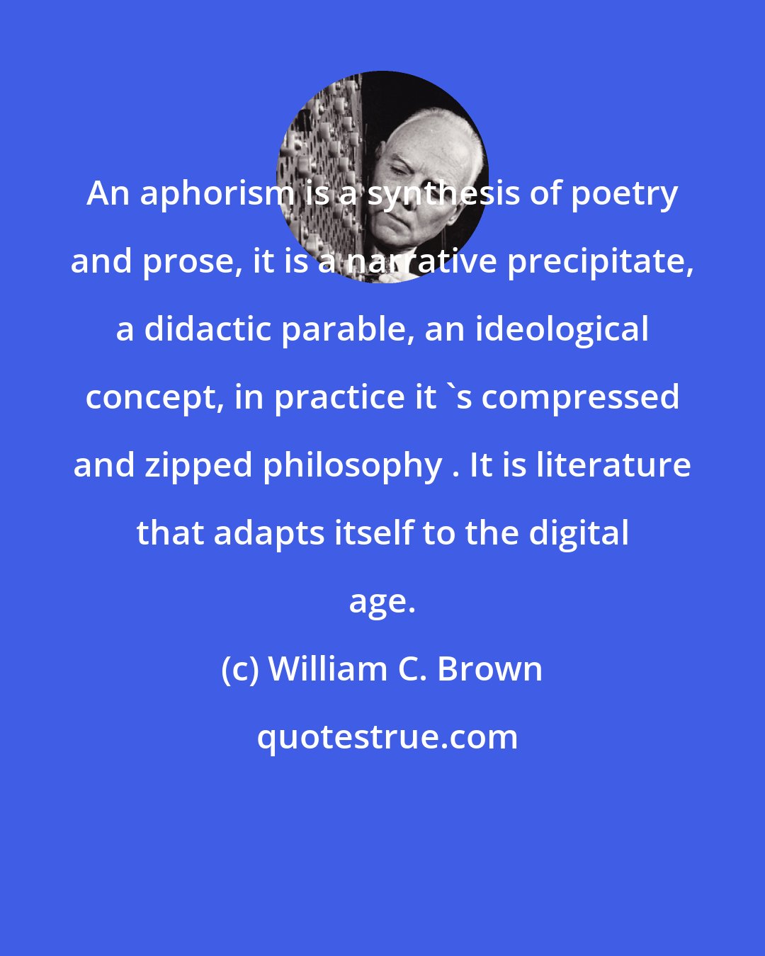 William C. Brown: An aphorism is a synthesis of poetry and prose, it is a narrative precipitate, a didactic parable, an ideological concept, in practice it 's compressed and zipped philosophy . It is literature that adapts itself to the digital age.