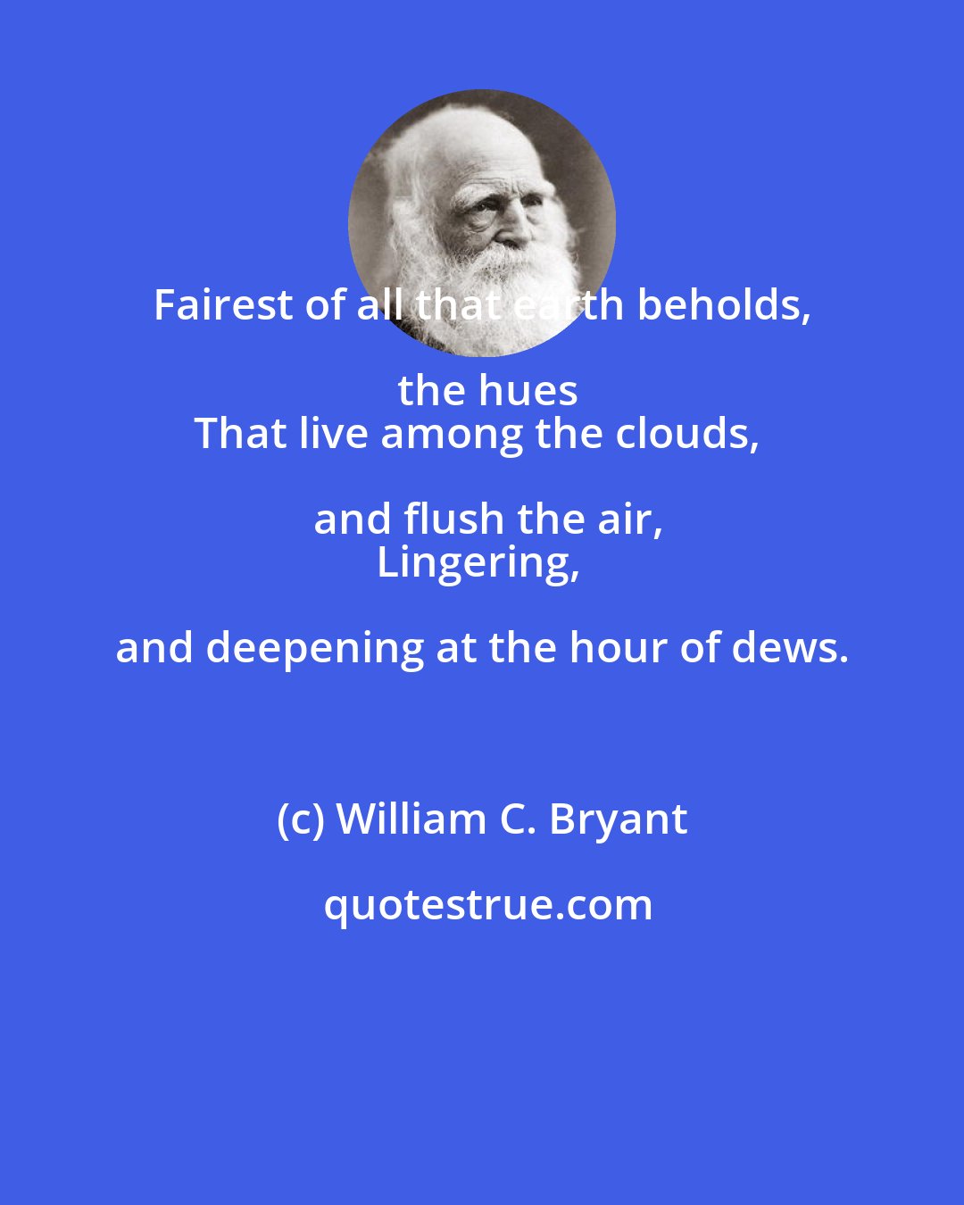 William C. Bryant: Fairest of all that earth beholds, the hues
That live among the clouds, and flush the air,
Lingering, and deepening at the hour of dews.