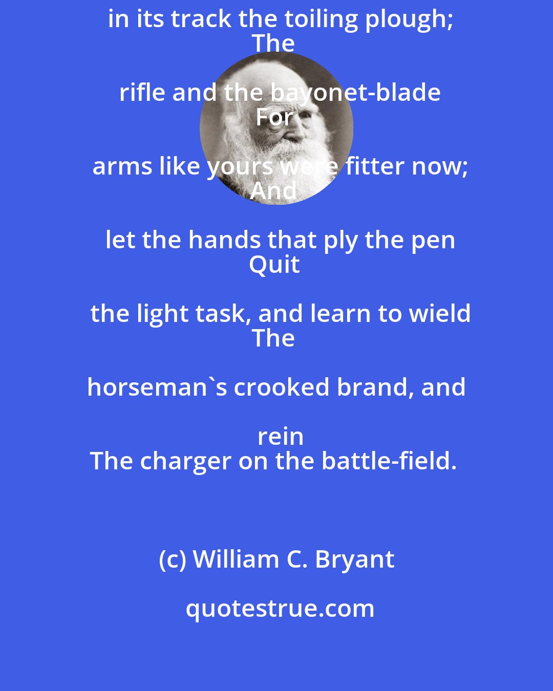 William C. Bryant: Lay down the axe; fling by the spade;
Leave in its track the toiling plough;
The rifle and the bayonet-blade
For arms like yours were fitter now;
And let the hands that ply the pen
Quit the light task, and learn to wield
The horseman's crooked brand, and rein
The charger on the battle-field.
