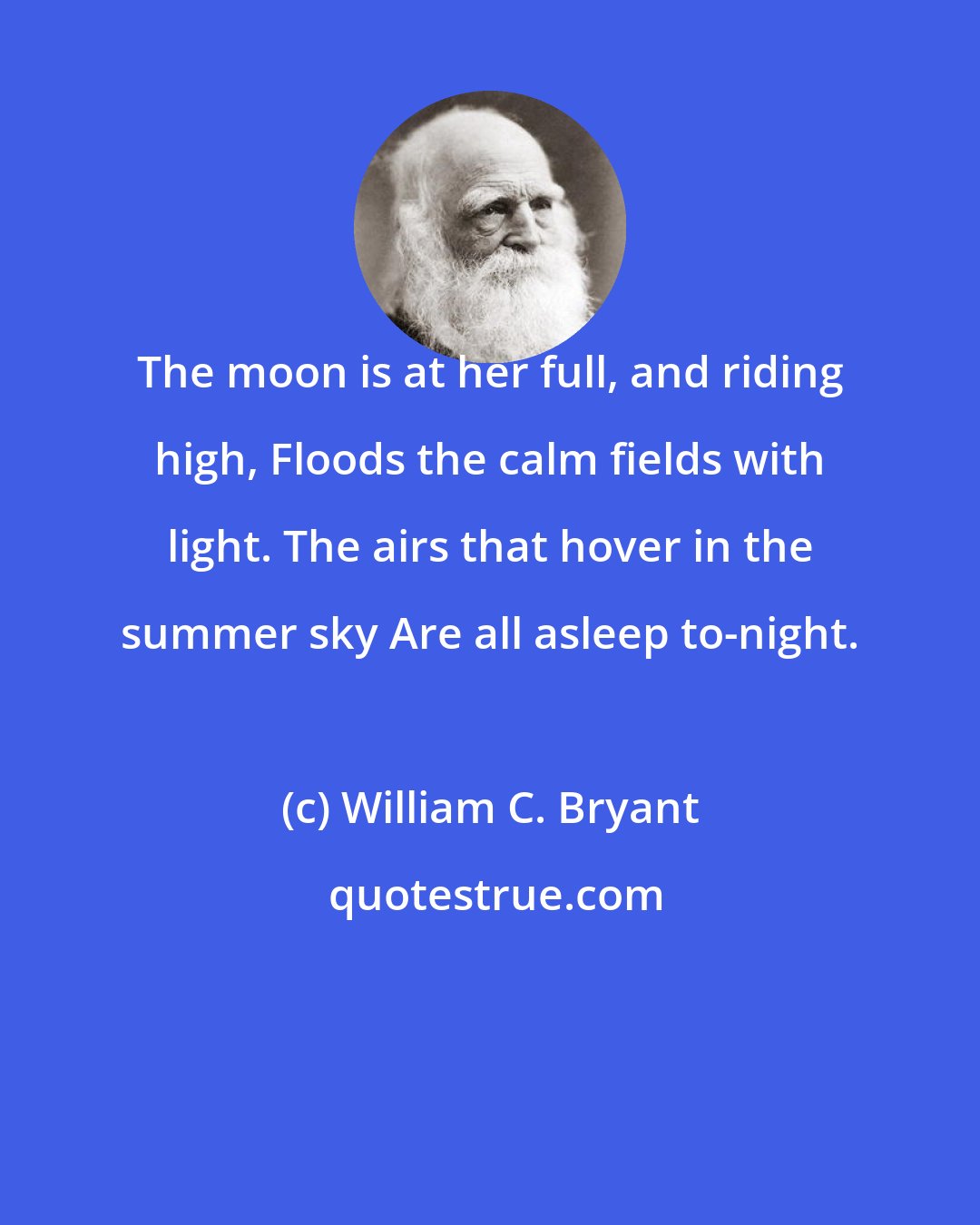 William C. Bryant: The moon is at her full, and riding high, Floods the calm fields with light. The airs that hover in the summer sky Are all asleep to-night.
