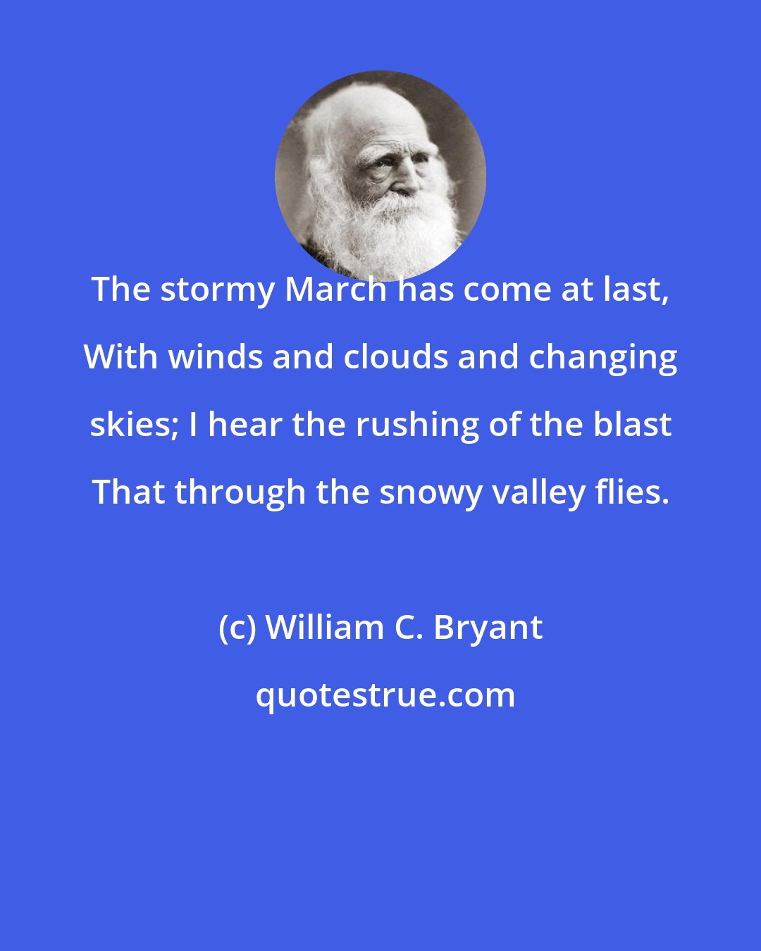 William C. Bryant: The stormy March has come at last, With winds and clouds and changing skies; I hear the rushing of the blast That through the snowy valley flies.