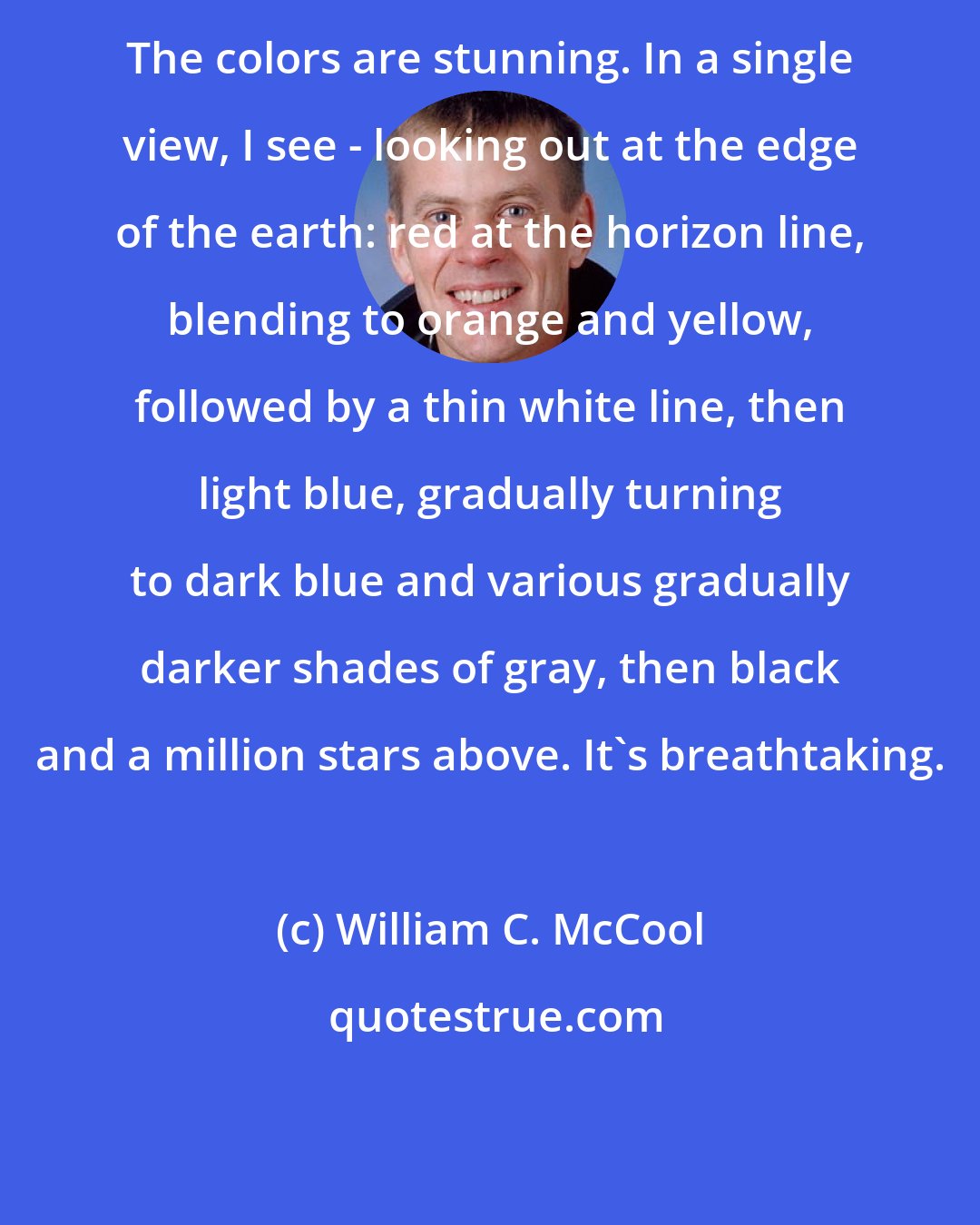 William C. McCool: The colors are stunning. In a single view, I see - looking out at the edge of the earth: red at the horizon line, blending to orange and yellow, followed by a thin white line, then light blue, gradually turning to dark blue and various gradually darker shades of gray, then black and a million stars above. It's breathtaking.