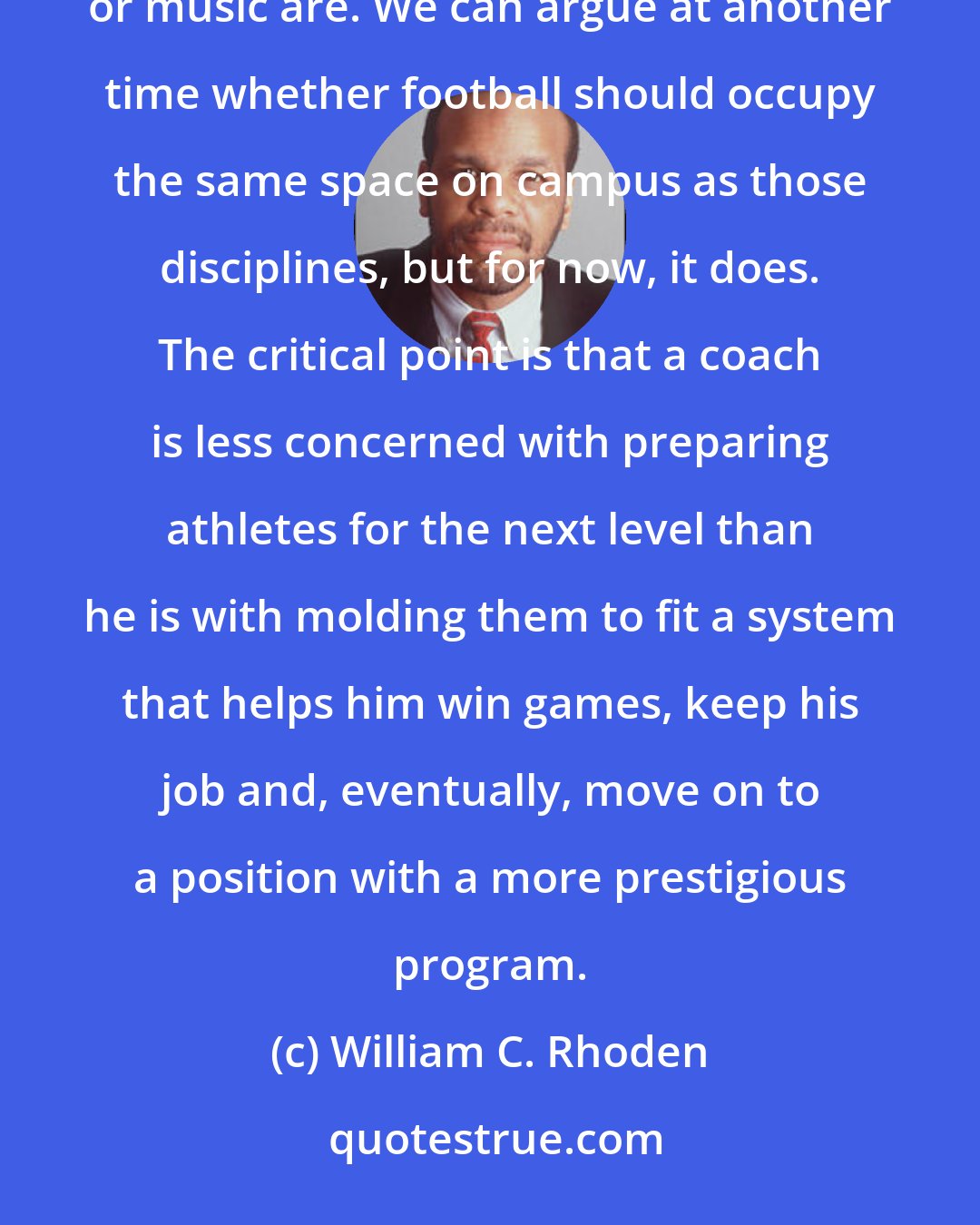 William C. Rhoden: College football is no more of a minor league than, say, the universities' schools of journalism, engineering or music are. We can argue at another time whether football should occupy the same space on campus as those disciplines, but for now, it does. The critical point is that a coach is less concerned with preparing athletes for the next level than he is with molding them to fit a system that helps him win games, keep his job and, eventually, move on to a position with a more prestigious program.