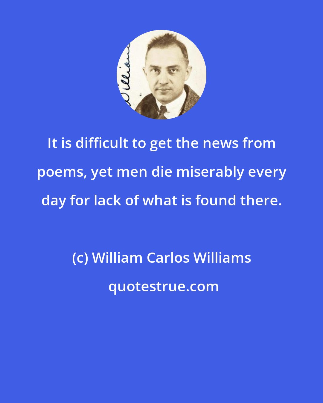 William Carlos Williams: It is difficult to get the news from poems, yet men die miserably every day for lack of what is found there.