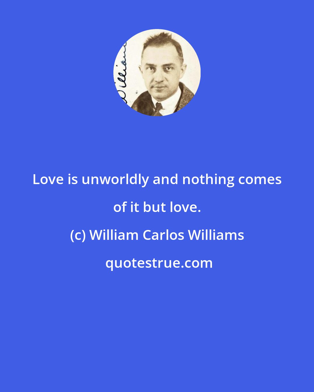 William Carlos Williams: Love is unworldly and nothing comes of it but love.