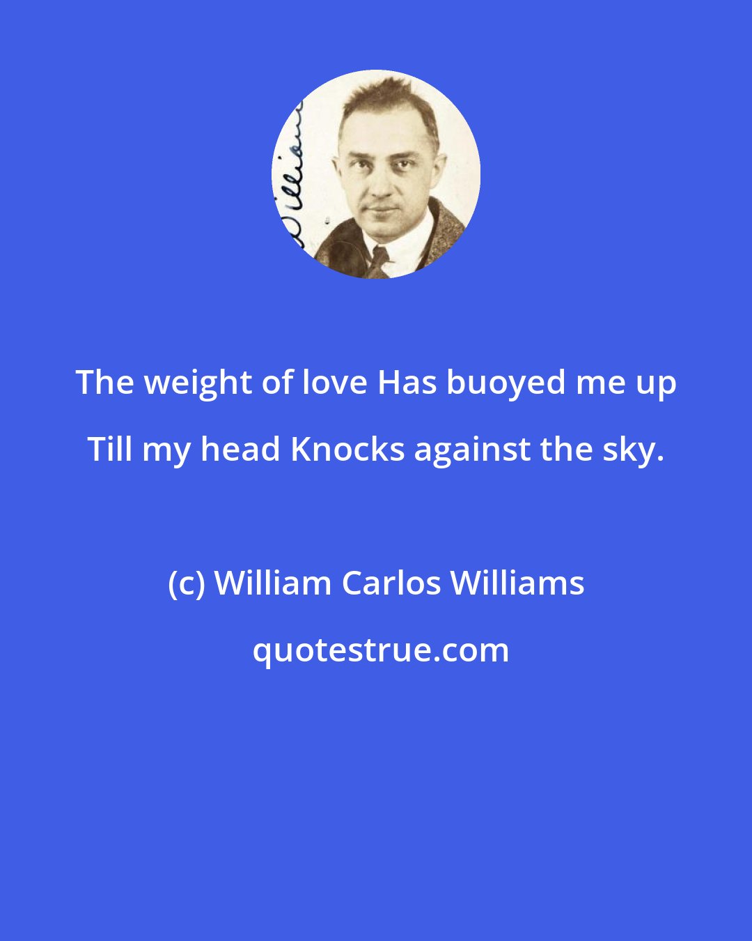 William Carlos Williams: The weight of love Has buoyed me up Till my head Knocks against the sky.