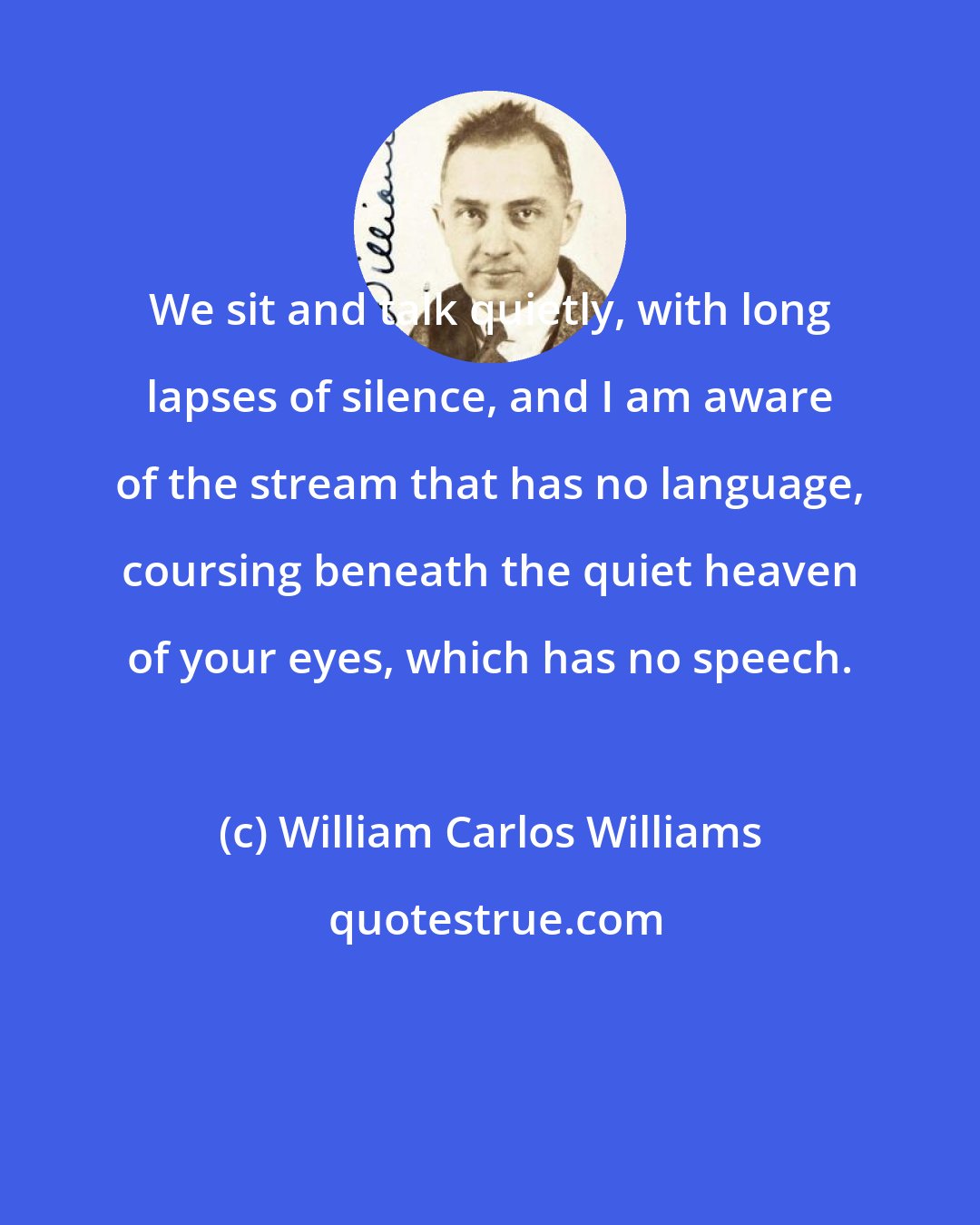 William Carlos Williams: We sit and talk quietly, with long lapses of silence, and I am aware of the stream that has no language, coursing beneath the quiet heaven of your eyes, which has no speech.