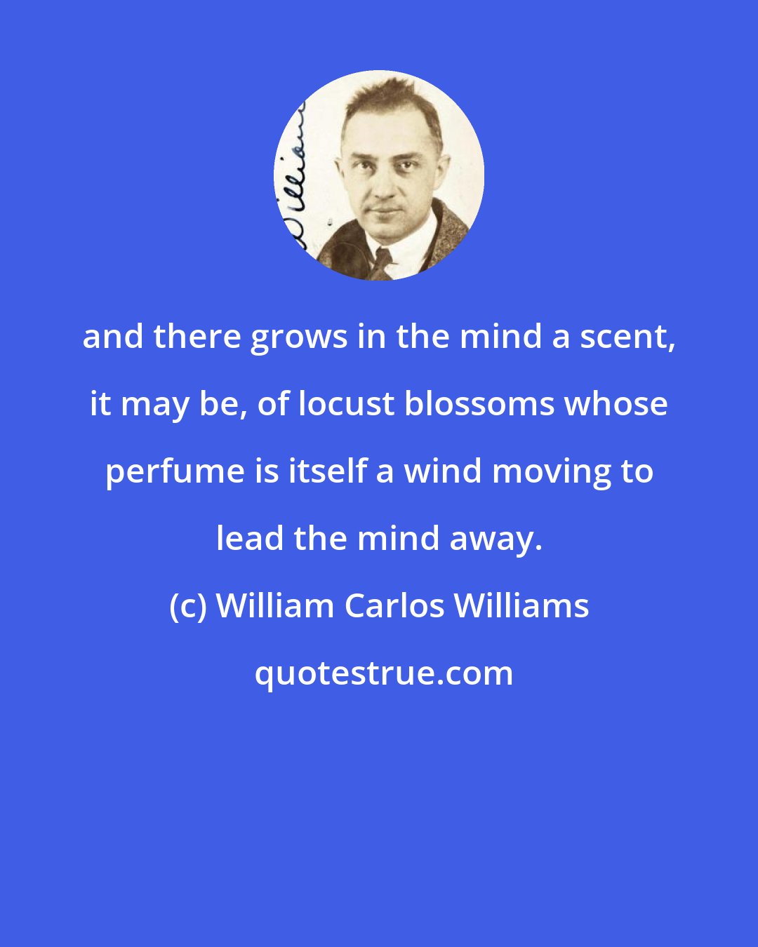 William Carlos Williams: and there grows in the mind a scent, it may be, of locust blossoms whose perfume is itself a wind moving to lead the mind away.