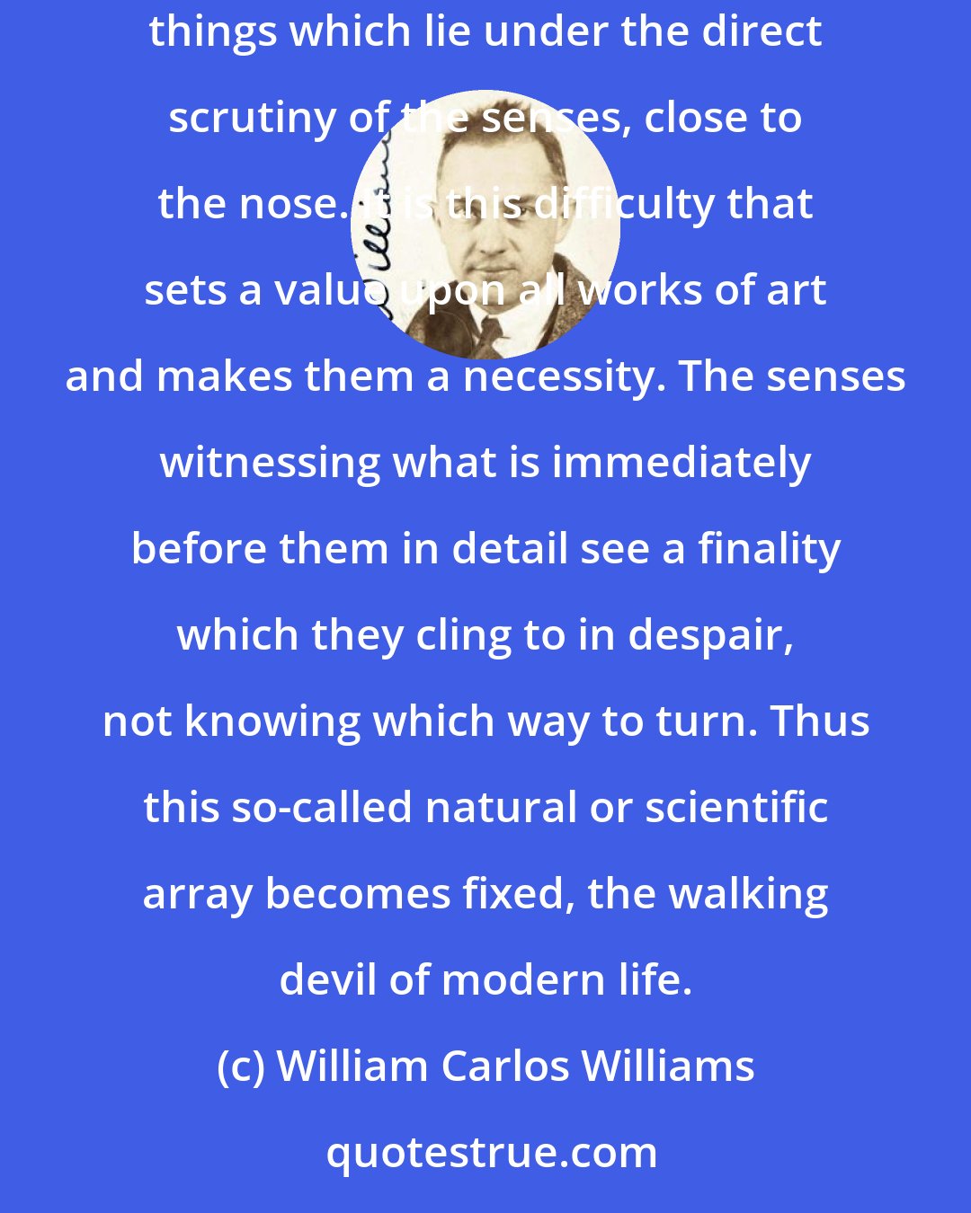 William Carlos Williams: But the thing that stands eternally in the way of really good writing is always one: the virtual impossibility of lifting to the imagination those things which lie under the direct scrutiny of the senses, close to the nose. It is this difficulty that sets a value upon all works of art and makes them a necessity. The senses witnessing what is immediately before them in detail see a finality which they cling to in despair, not knowing which way to turn. Thus this so-called natural or scientific array becomes fixed, the walking devil of modern life.