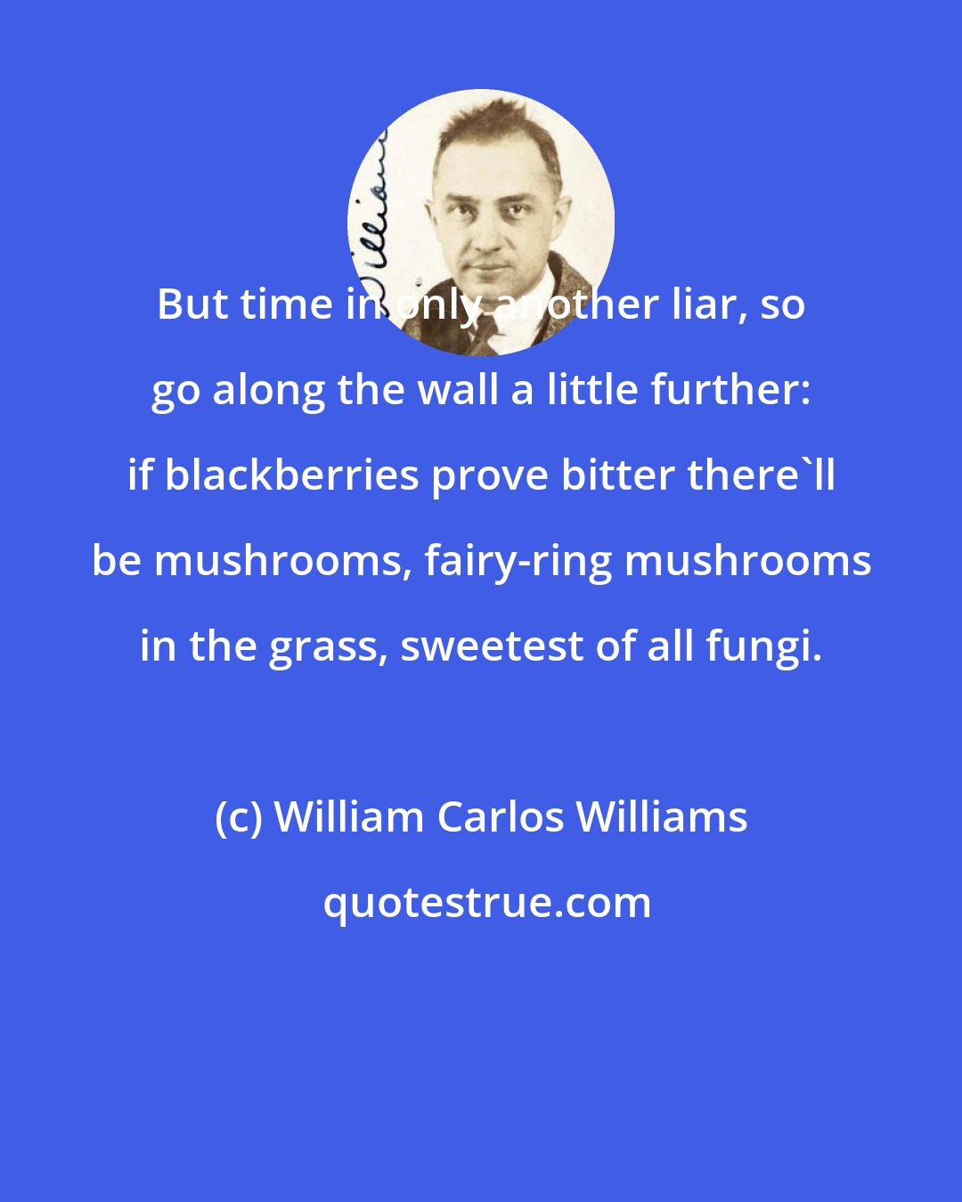 William Carlos Williams: But time in only another liar, so go along the wall a little further: if blackberries prove bitter there'll be mushrooms, fairy-ring mushrooms in the grass, sweetest of all fungi.