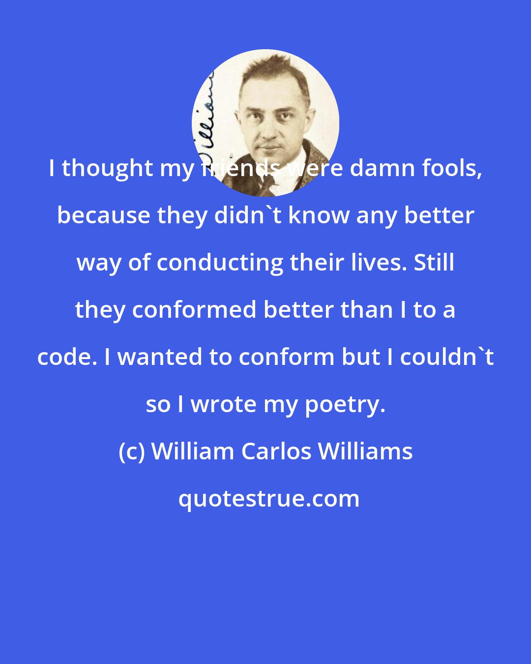 William Carlos Williams: I thought my friends were damn fools, because they didn't know any better way of conducting their lives. Still they conformed better than I to a code. I wanted to conform but I couldn't so I wrote my poetry.