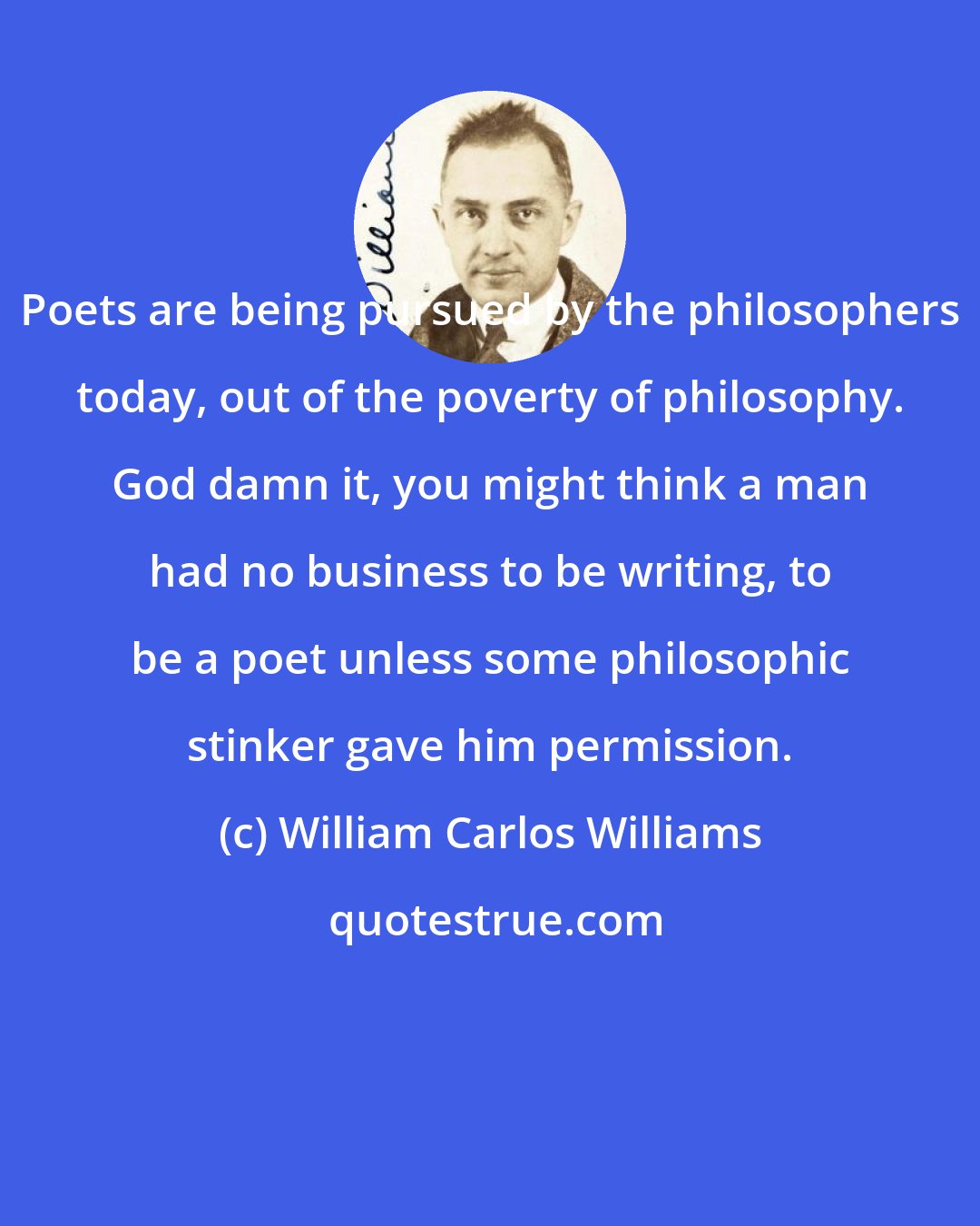 William Carlos Williams: Poets are being pursued by the philosophers today, out of the poverty of philosophy. God damn it, you might think a man had no business to be writing, to be a poet unless some philosophic stinker gave him permission.