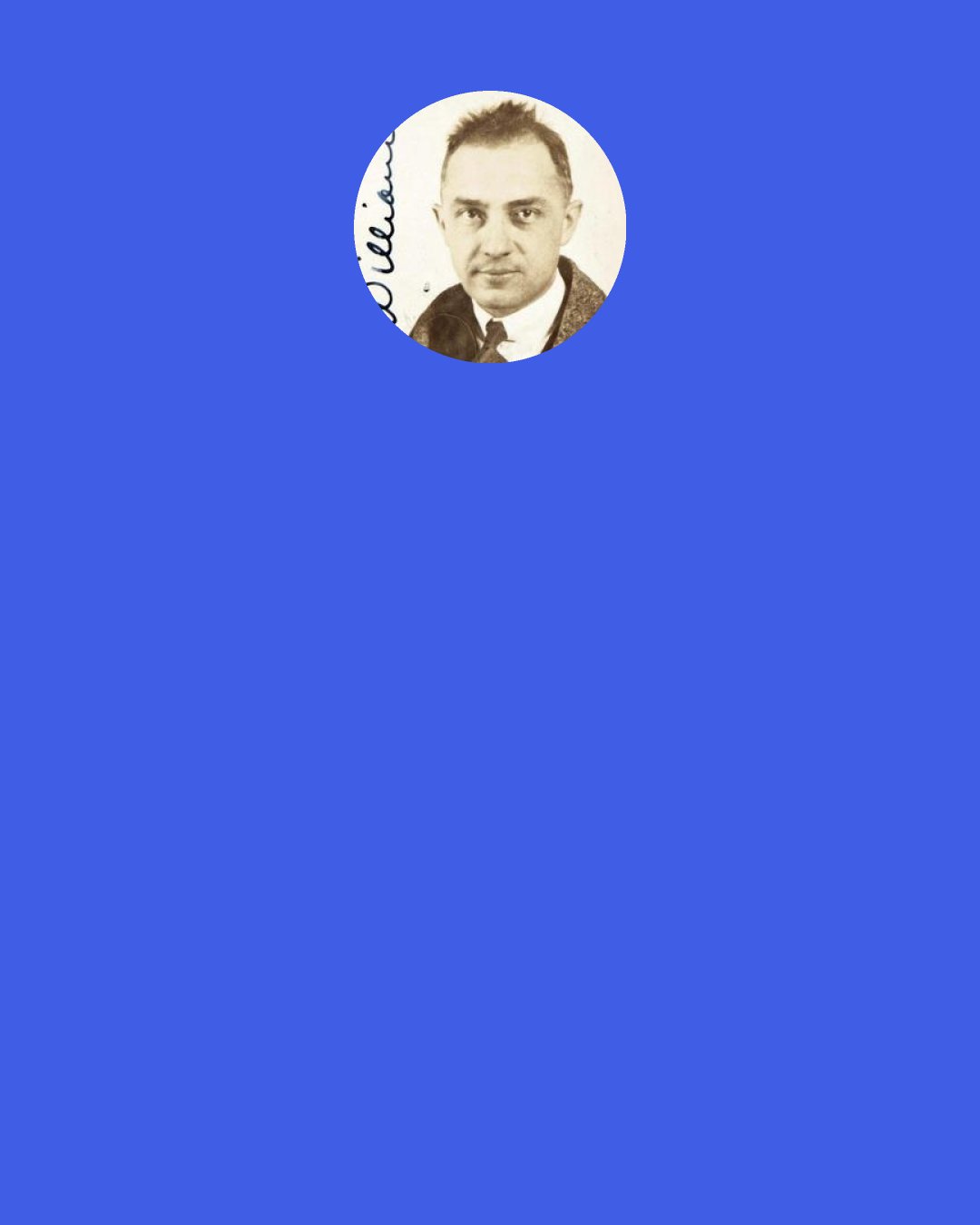William Carlos Williams: THE THOUGHTFUL LOVER Deny yourself all half things. Have it or leave it. But it will keep—or it is not worth the having. Never start anything you can't finish— However do not lose faith because you are starved! She loves you she says. Believe it —tomorrow. But today the particulars of poetry that difficult art require your whole attention.