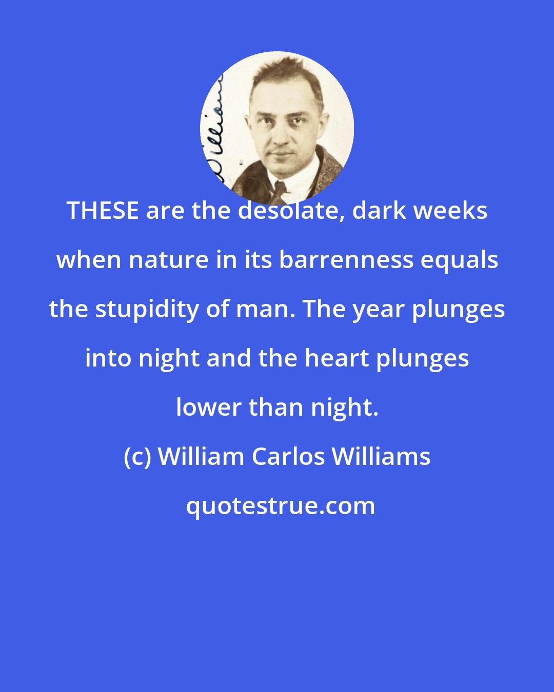 William Carlos Williams: THESE are the desolate, dark weeks when nature in its barrenness equals the stupidity of man. The year plunges into night and the heart plunges lower than night.